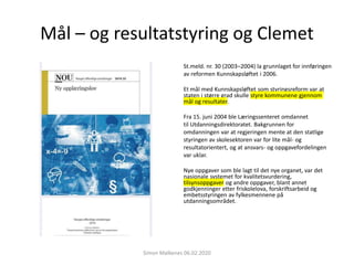 Mål – og resultatstyring og Clemet
St.meld. nr. 30 (2003–2004) la grunnlaget for innføringen
av reformen Kunnskapsløftet i 2006.
Et mål med Kunnskapsløftet som styringsreform var at
staten i større grad skulle styre kommunene gjennom
mål og resultater.
Fra 15. juni 2004 ble Læringssenteret omdannet
til Utdanningsdirektoratet. Bakgrunnen for
omdanningen var at regjeringen mente at den statlige
styringen av skolesektoren var for lite mål- og
resultatorientert, og at ansvars- og oppgavefordelingen
var uklar.
Nye oppgaver som ble lagt til det nye organet, var det
nasjonale systemet for kvalitetsvurdering,
tilsynsoppgaver og andre oppgaver, blant annet
godkjenninger etter friskolelova, forskriftsarbeid og
embetsstyringen av fylkesmennene på
utdanningsområdet.
Simon Malkenes 06.02.2020
 