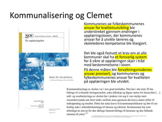 Kommunalisering og Clemet
Kommunenes og fylkeskommunenes
ansvar for kvalitetsutvikling ble
understreket gjennom endringer i
opplæringsloven, der kommunenes
ansvar for å utvikle læreres og
skolelederes kompetanse ble klargjort.
Det ble også fastsatt et krav om at alle
kommuner skal ha et forsvarlig system
for å sikre at opplæringen skjer i tråd
med bestemmelsene i loven.
På denne måten ble forvaltningsnivåenes
ansvar presisert, og kommunenes og
fylkeskommunenes ansvar for kvaliteten
på opplæringen ble utvidet.
Simon Malkenes 06.02.2020
 