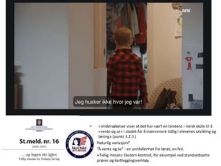 • «Undersøkelser viser at det har vært en tendens i norsk skole til å
«vente og se» i stedet for å intervenere tidlig i elevenes utvikling og
læring» (punkt 3.2.3.)
• Naturlig variasjon?
• ”Å vente og se” - en unnfallenhet fra lærer, en feil.
• «Tidlig innsats: Ekstern kontroll, for eksempel ved standardiserte
prøver og kartleggingsverktøy.
 