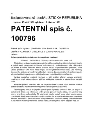 10
československá socIALISTICKÁ REPUBLIKA
vydáno 15.září1961 vyloženo 15.března1961
PATENTNÍ spis č.
100796
Právo k využití vynálezu přísluší státu podle 3 odst. 6 zák. . 34/1957 Sb.
OLDŘICH VOJKOVSKÝ, OPRECHTICE a EDUARD KUCHEJDA,
OSTRAVA
Způsob provádění prorážek mezi dvěma důlními chodbami
Přihlášeno 1. června 1959 (PV 3209-59) Platnost patentu od 1. června 1959
Předmětem vynálezu je způsob provádění prorážek mezi dvěma důlními chodbami, kterého
je možné použít na prorážení chodeb ve slojích strmých i ploše uložených, dále v šikminách,
pro měkké a středně tvrdé uhlí. Dosud příprava porubu se prováděla tím způsobem, že se
udělala prorážka v uhlí, ručně nebo strojně, což si vyžadovalo mnoho času. Jiné nevýhody
dosavadního způsobu provádění prorážek byly zejména, že pro prorážku bylo potřebné zavést
větrování patřičným systémem a odklidit vydolovaný materiál patřičným zařízením.
Vynález odstraňuje uvedené nevýhody a řeší problém přípravy porubu urychlením
prorážecích prací, zjednodušením odtěžení vydobytého materiálu a zkulturněním hornické
práce.
Podstata vynálezu spočívá v tom, že se provrtá otvor v uhelné sloji a tento se rozšiřuje
pomocí škrabáku, protahováním tohoto pomocí lana a systému dvou vrátků. .
Technologický postup při přípravě porubu podle vynálezu spočívá v tom, že sloj se v
požadované délce a ve vytýčeném směru provrtá pomocí vrtacího stroje, čím vznikne vrtný
otvor s průměrem podle potřeby. Při vytahování vrtného soutyčí se na vrtací korunku upevní
ocelové lano, které je takto protaženo vrtným otvorem. Na protažené lano se upevní škrabákové
zařízení, sėstávající z bočních i čelních řezných elementů a dopravní nádoby. Uvedené zařízení
je provrtaným otvorem protahováno pomocí vrátků, umístěných na vrchní a spodní třídě, při
 