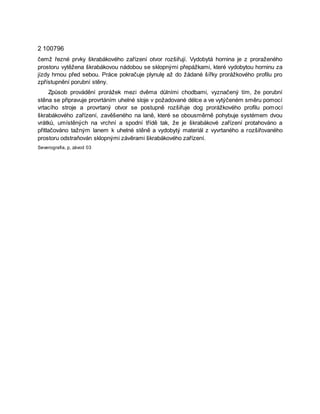2 100796
čemž řezné prvky škrabákového zařízení otvor rozšiřují. Vydobytá hornina je z proraženého
prostoru vytěžena škrabákovou nádobou se sklopnými přepážkami, které vydobytou horninu za
jízdy hrnou před sebou. Práce pokračuje plynulę až do žádané šířky prorážkového profilu pro
zpřístupnění porubní stěny.
Způsob provádění prorážek mezi dvěma důlními chodbami, vyznačený tím, že porubní
stěna se připravuje provrtáním uhelné sloje v požadované délce a ve vytýčeném směru pomocí
vrtacího stroje a provrtaný otvor se postupně rozšiřuje dog prorážkového profilu pomocí
škrabákového zařízení, zavěšeného na laně, které se obousměrně pohybuje systémem dvou
vrátků, umístěných na vrchní a spodní třídě tak, že je škrabákové zařízení protahováno a
přitlačováno tažným lanem k uhelné stěně a vydobytý materiál z vyvrtaného a rozšiřovaného
prostoru odstraňován sklopnými závěrami škrabákového zařízení.
Severografia, p, závod 03
 