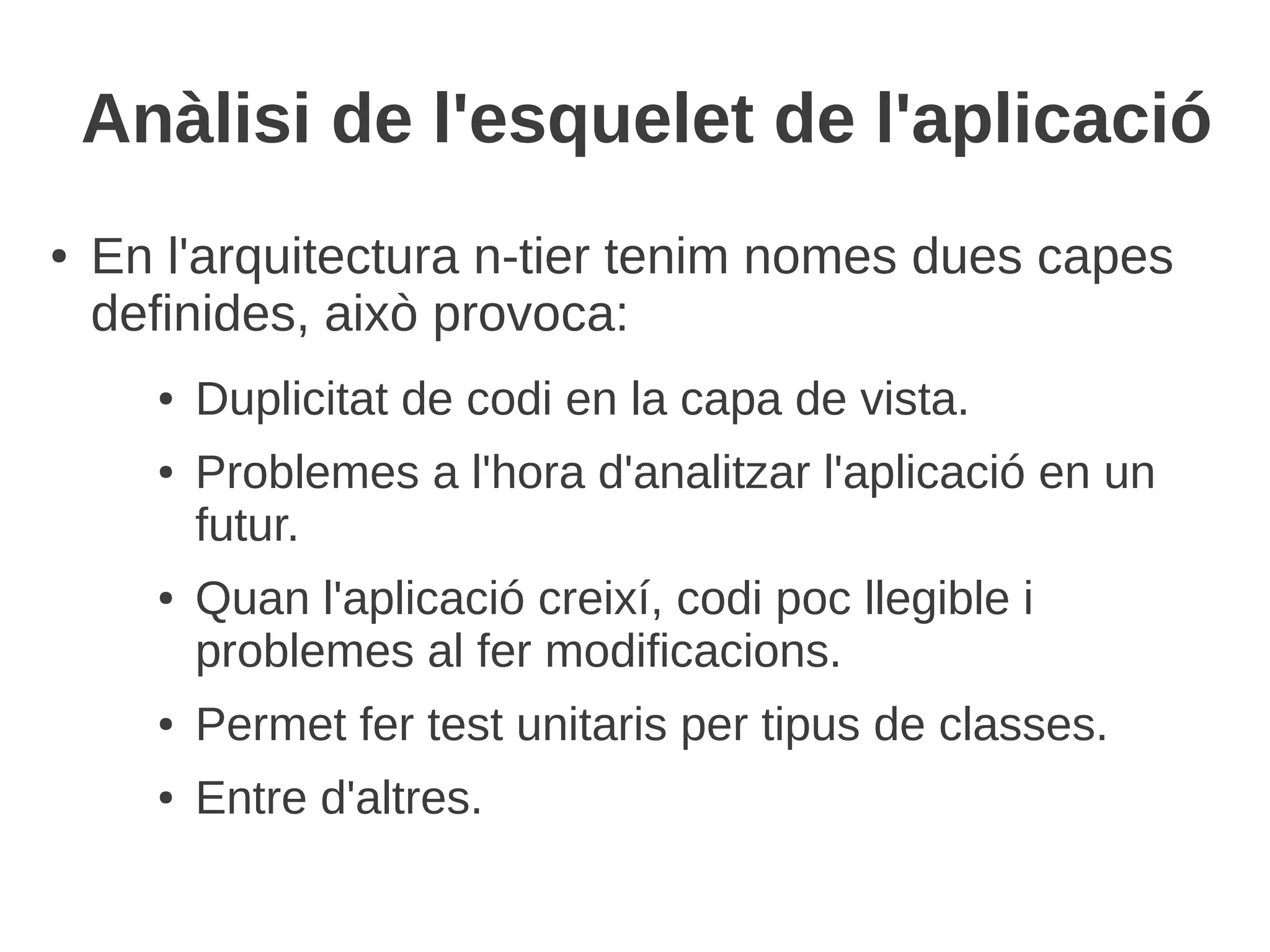 Anàlisi de l'esquelet de l'aplicació
●   En l'arquitectura n-tier tenim nomes dues capes
    definides, això provoca:
      ●   Duplicitat de codi en la capa de vista.
      ●   Problemes a l'hora d'analitzar l'aplicació en un
          futur.
      ●   Quan l'aplicació creixí, codi poc llegible i
          problemes al fer modificacions.
      ●   Permet fer test unitaris per tipus de classes.
      ●   Entre d'altres.
 