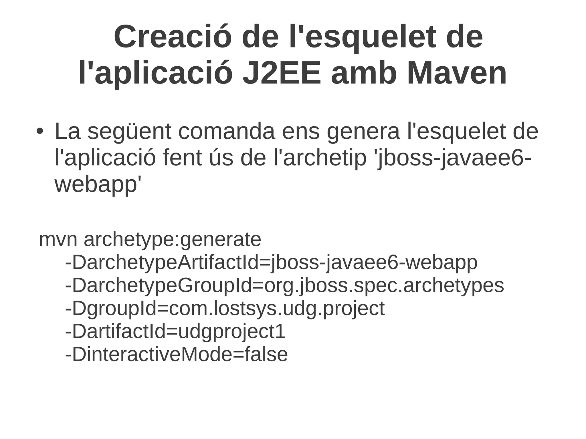 Creació de l'esquelet de
      l'aplicació J2EE amb Maven
●   La següent comanda ens genera l'esquelet de
    l'aplicació fent ús de l'archetip 'jboss-javaee6-
    webapp'

mvn archetype:generate
  -DarchetypeArtifactId=jboss-javaee6-webapp
  -DarchetypeGroupId=org.jboss.spec.archetypes
  -DgroupId=com.lostsys.udg.project
  -DartifactId=udgproject1
  -DinteractiveMode=false
 