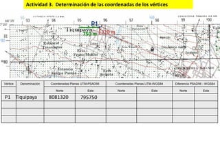 Actividades
Actividad 5. Determinación de las coordenadas de los vértices
Por medidas en la carta topográfica se determinará las coordenadas planas UTM-
PSAD56 y la cota da los puntos seleccionados, las que se volcarán al formato de
la Planilla 2.
Vértice Denominación Coordenadas Planas UTM-PSAD56 Coordenadas Planas UTM-WGS84 Diferencia PSAD56 - WGS84
Norte Este Norte Este Norte Este
Planilla 2 - Coordenadas planas de los puntos de la Poligonal
750 m 320 m
P1 Tiquipaya 8081320 795750
Actividad 3. Determinación de las coordenadas de los vértices
 