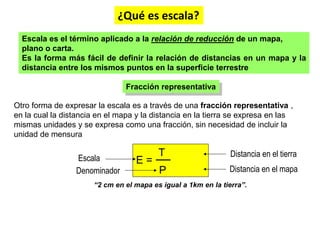 Otro forma de expresar la escala es a través de una fracción representativa ,
en la cual la distancia en el mapa y la distancia en la tierra se expresa en las
mismas unidades y se expresa como una fracción, sin necesidad de incluir la
unidad de mensura
Escala es el término aplicado a la relación de reducción de un mapa,
plano o carta.
Es la forma más fácil de definir la relación de distancias en un mapa y la
distancia entre los mismos puntos en la superficie terrestre
Fracción representativa
T
P
E =
Escala
Denominador
Distancia en el tierra
Distancia en el mapa
“2 cm en el mapa es igual a 1km en la tierra”.
¿Qué es escala?
 