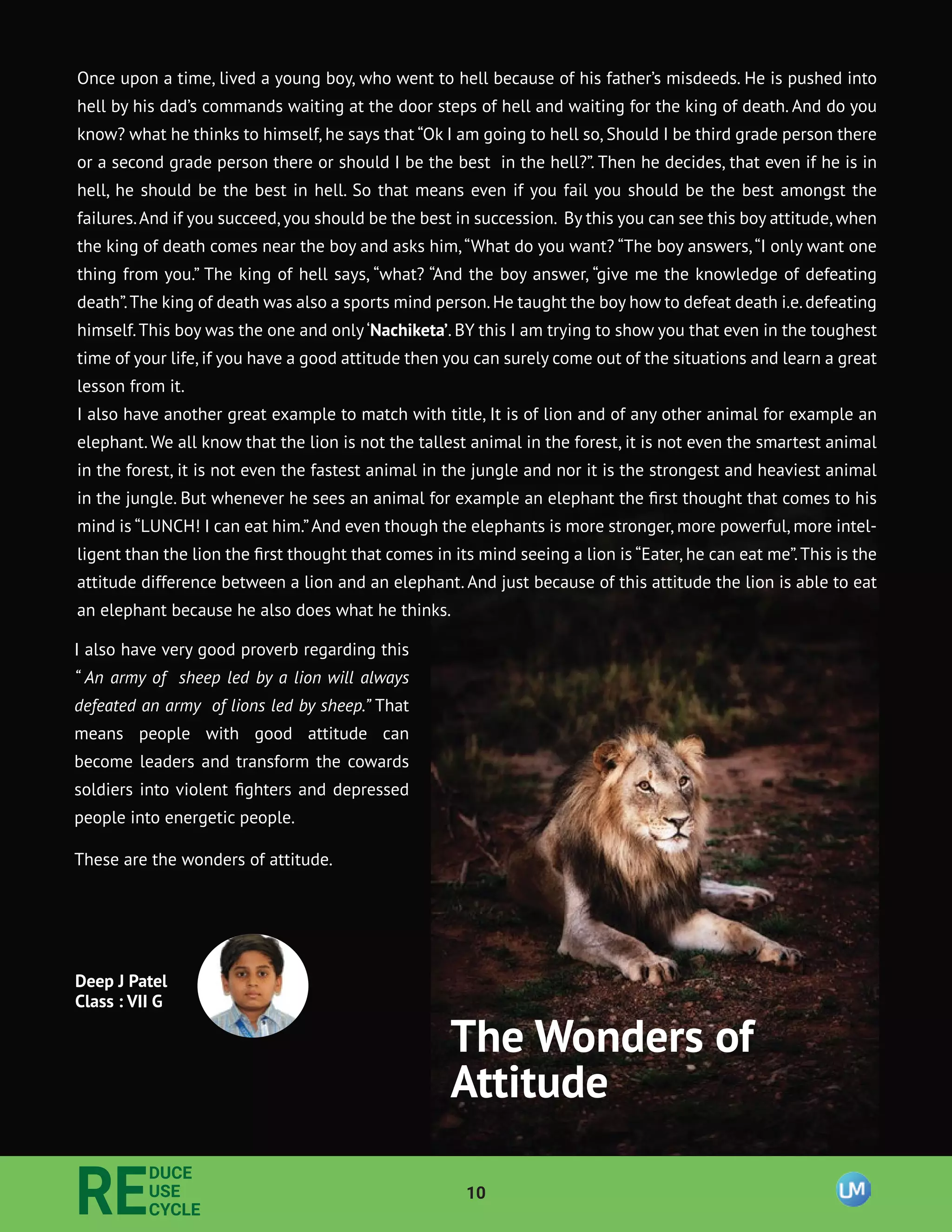 10
RE
DUCE
USE
CYCLE
I also have very good proverb regarding this
“ An army of sheep led by a lion will always
defeated an army of lions led by sheep.” That
means people with good attitude can
become leaders and transform the cowards
soldiers into violent ﬁghters and depressed
people into energetic people.
These are the wonders of attitude.
Deep J Patel
Class : VII G
The Wonders of
Attitude
Once upon a time, lived a young boy, who went to hell because of his father’s misdeeds. He is pushed into
hell by his dad’s commands waiting at the door steps of hell and waiting for the king of death. And do you
know? what he thinks to himself, he says that “Ok I am going to hell so, Should I be third grade person there
or a second grade person there or should I be the best in the hell?”. Then he decides, that even if he is in
hell, he should be the best in hell. So that means even if you fail you should be the best amongst the
failures.And if you succeed,you should be the best in succession. By this you can see this boy attitude,when
the king of death comes near the boy and asks him,“What do you want? “The boy answers,“I only want one
thing from you.” The king of hell says, “what? “And the boy answer, “give me the knowledge of defeating
death”.The king of death was also a sports mind person.He taught the boy how to defeat death i.e.defeating
himself.This boy was the one and only‘Nachiketa’. BY this I am trying to show you that even in the toughest
time of your life,if you have a good attitude then you can surely come out of the situations and learn a great
lesson from it.
I also have another great example to match with title, It is of lion and of any other animal for example an
elephant. We all know that the lion is not the tallest animal in the forest, it is not even the smartest animal
in the forest, it is not even the fastest animal in the jungle and nor it is the strongest and heaviest animal
in the jungle. But whenever he sees an animal for example an elephant the ﬁrst thought that comes to his
mind is “LUNCH! I can eat him.”And even though the elephants is more stronger, more powerful, more intel-
ligent than the lion the ﬁrst thought that comes in its mind seeing a lion is “Eater, he can eat me”.This is the
attitude difference between a lion and an elephant. And just because of this attitude the lion is able to eat
an elephant because he also does what he thinks.
 