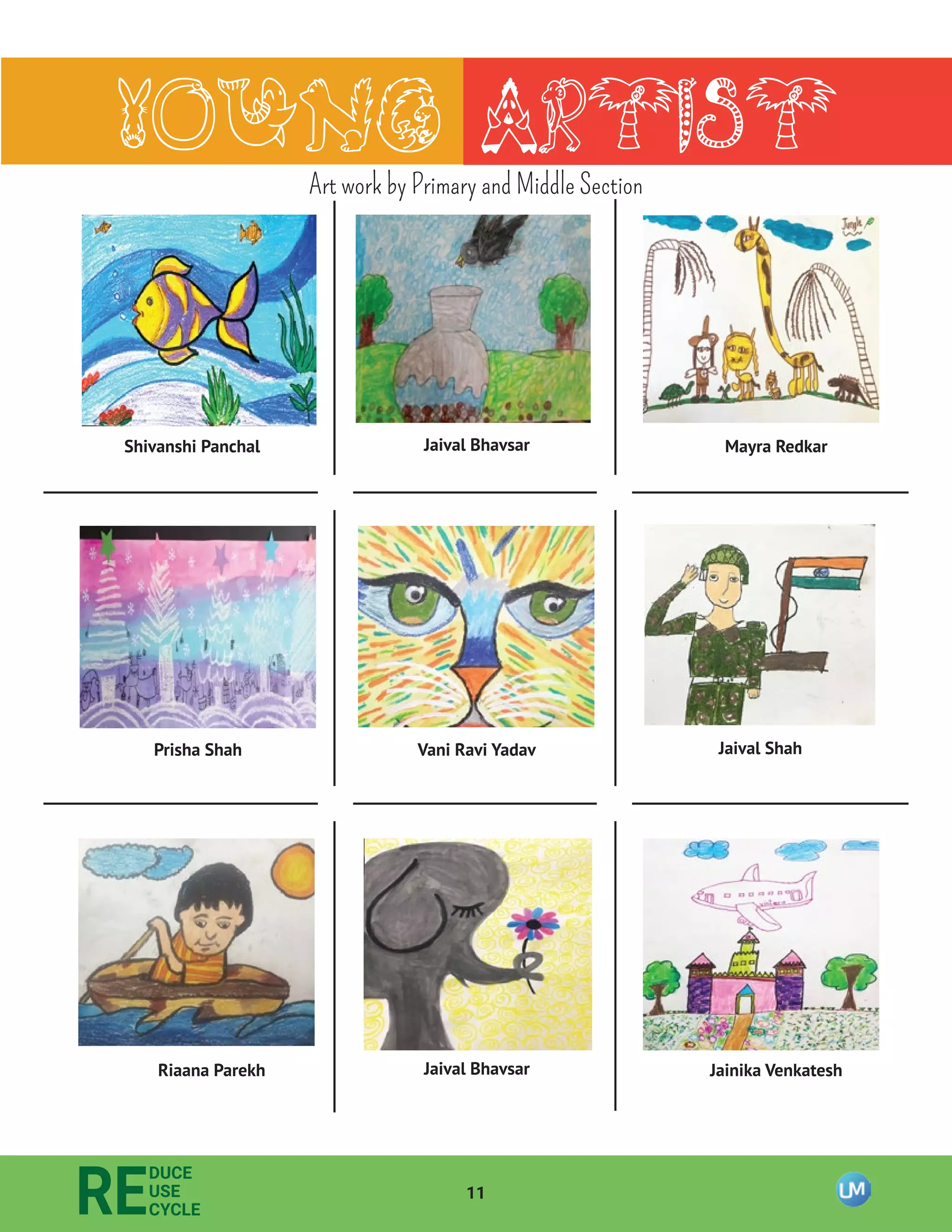 Prisha Shah
11
RE
DUCE
USE
CYCLE
Young Artist
Shivanshi Panchal Jaival Bhavsar Mayra Redkar
Jaival Bhavsar Jainika Venkatesh
Jaival Shah
Riaana Parekh
Vani Ravi Yadav
Art work by Primary and Middle Section
 