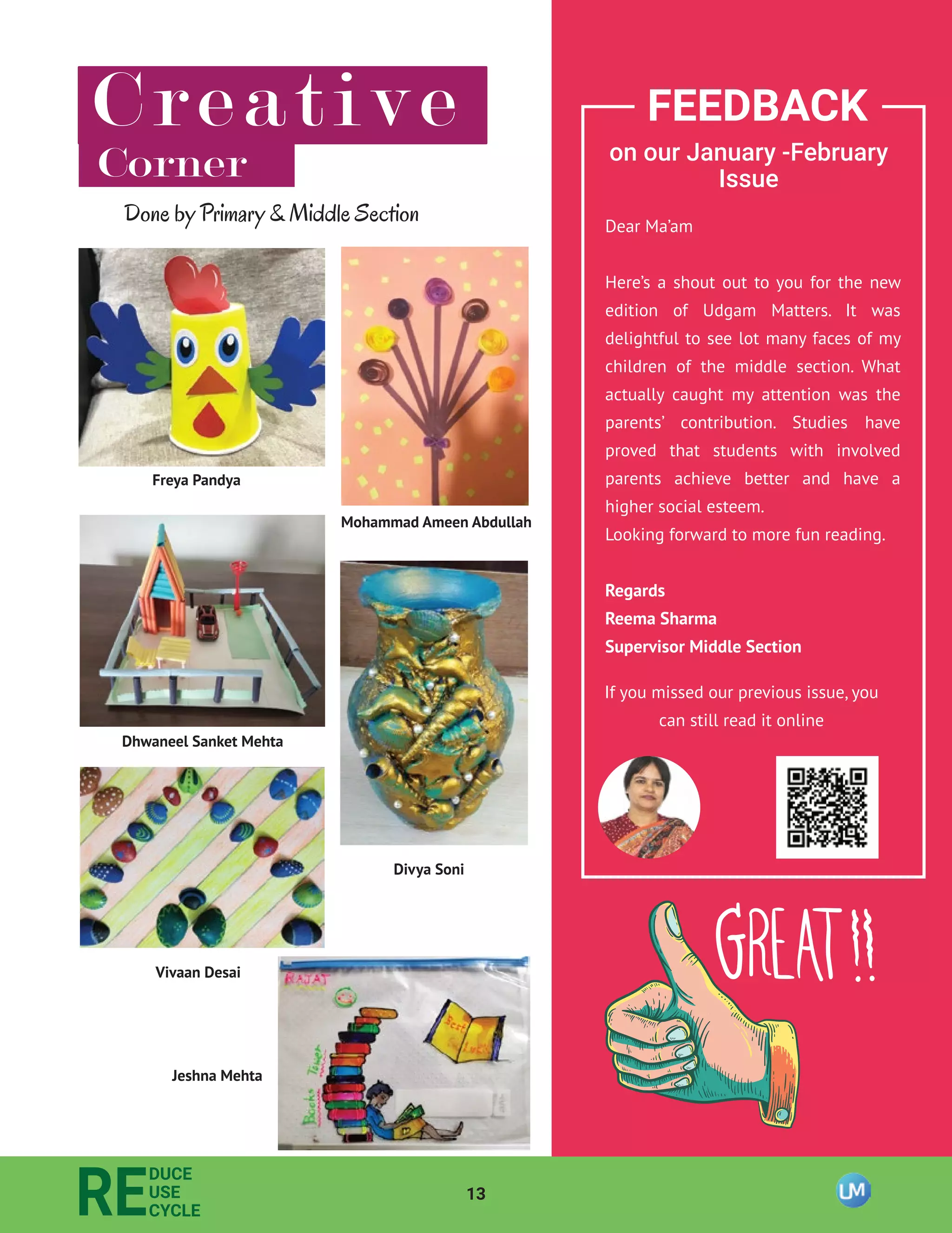 13
RE
DUCE
USE
CYCLE
Creative
Corner
Vivaan Desai
Mohammad Ameen Abdullah
Freya Pandya
Dhwaneel Sanket Mehta
Divya Soni
Jeshna Mehta
FEEDBACK
on our January -February
Issue
Dear Ma’am
Here’s a shout out to you for the new
edition of Udgam Matters. It was
delightful to see lot many faces of my
children of the middle section. What
actually caught my attention was the
parents’ contribution. Studies have
proved that students with involved
parents achieve better and have a
higher social esteem.
Looking forward to more fun reading.
Regards
Reema Sharma
Supervisor Middle Section
If you missed our previous issue, you
can still read it online
Done by Primary & Middle Section
 