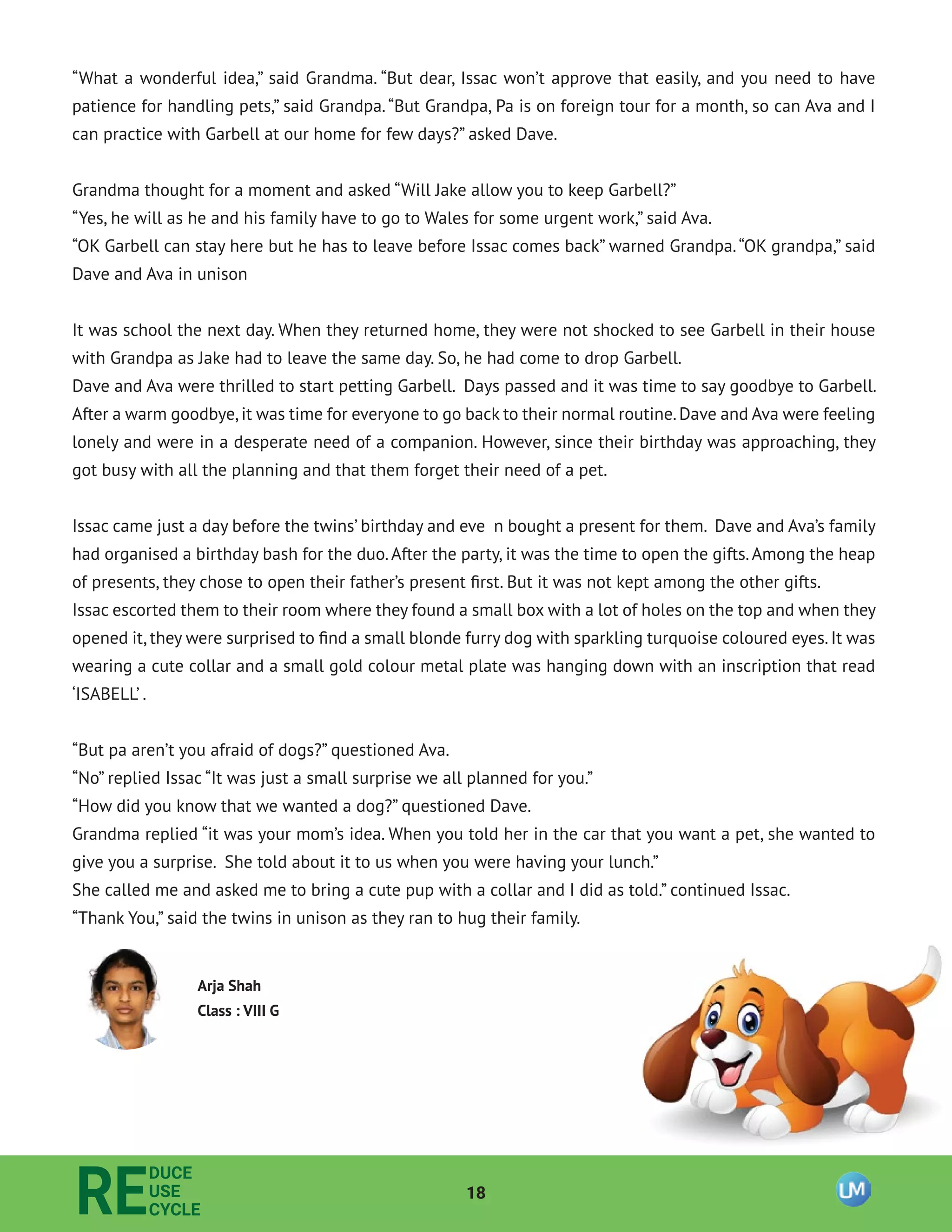 18
RE
DUCE
USE
CYCLE
“What a wonderful idea,” said Grandma. “But dear, Issac won’t approve that easily, and you need to have
patience for handling pets,” said Grandpa.“But Grandpa, Pa is on foreign tour for a month, so can Ava and I
can practice with Garbell at our home for few days?” asked Dave.
Grandma thought for a moment and asked “Will Jake allow you to keep Garbell?”
“Yes, he will as he and his family have to go to Wales for some urgent work,” said Ava.
“OK Garbell can stay here but he has to leave before Issac comes back” warned Grandpa.“OK grandpa,” said
Dave and Ava in unison
It was school the next day. When they returned home, they were not shocked to see Garbell in their house
with Grandpa as Jake had to leave the same day. So, he had come to drop Garbell.
Dave and Ava were thrilled to start petting Garbell. Days passed and it was time to say goodbye to Garbell.
After a warm goodbye,it was time for everyone to go back to their normal routine.Dave and Ava were feeling
lonely and were in a desperate need of a companion. However, since their birthday was approaching, they
got busy with all the planning and that them forget their need of a pet.
Issac came just a day before the twins’ birthday and eve n bought a present for them. Dave and Ava’s family
had organised a birthday bash for the duo.After the party, it was the time to open the gifts.Among the heap
of presents, they chose to open their father’s present ﬁrst. But it was not kept among the other gifts.
Issac escorted them to their room where they found a small box with a lot of holes on the top and when they
opened it, they were surprised to ﬁnd a small blonde furry dog with sparkling turquoise coloured eyes. It was
wearing a cute collar and a small gold colour metal plate was hanging down with an inscription that read
‘ISABELL’ .
“But pa aren’t you afraid of dogs?” questioned Ava.
“No” replied Issac “It was just a small surprise we all planned for you.”
“How did you know that we wanted a dog?” questioned Dave.
Grandma replied “it was your mom’s idea. When you told her in the car that you want a pet, she wanted to
give you a surprise. She told about it to us when you were having your lunch.”
She called me and asked me to bring a cute pup with a collar and I did as told.” continued Issac.
“Thank You,” said the twins in unison as they ran to hug their family.
Arja Shah
Class : VIII G
 