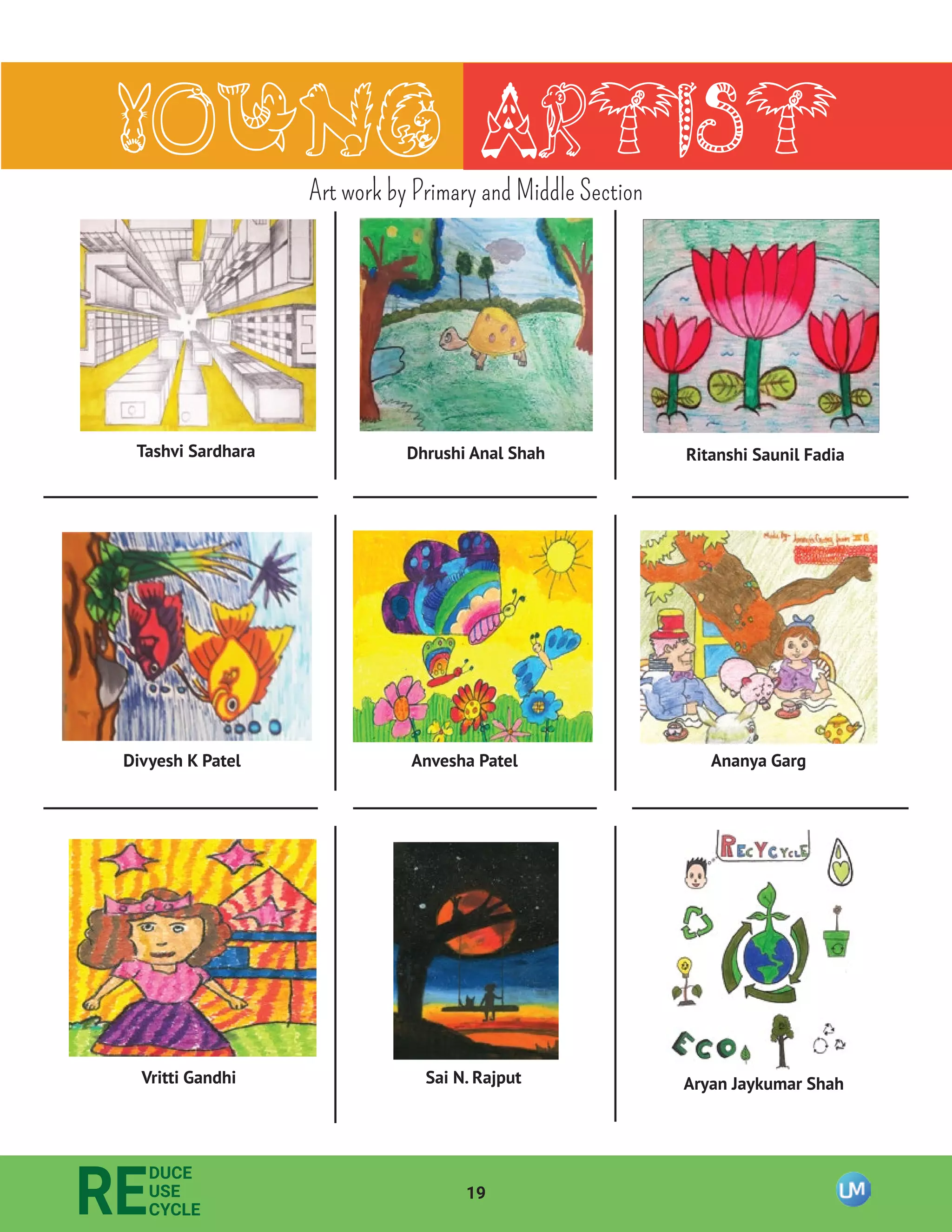 19
RE
DUCE
USE
CYCLE
Young Artist
Tashvi Sardhara Dhrushi Anal Shah Ritanshi Saunil Fadia
Divyesh K Patel Anvesha Patel Ananya Garg
Vritti Gandhi Sai N. Rajput Aryan Jaykumar Shah
Art work by Primary and Middle Section
 