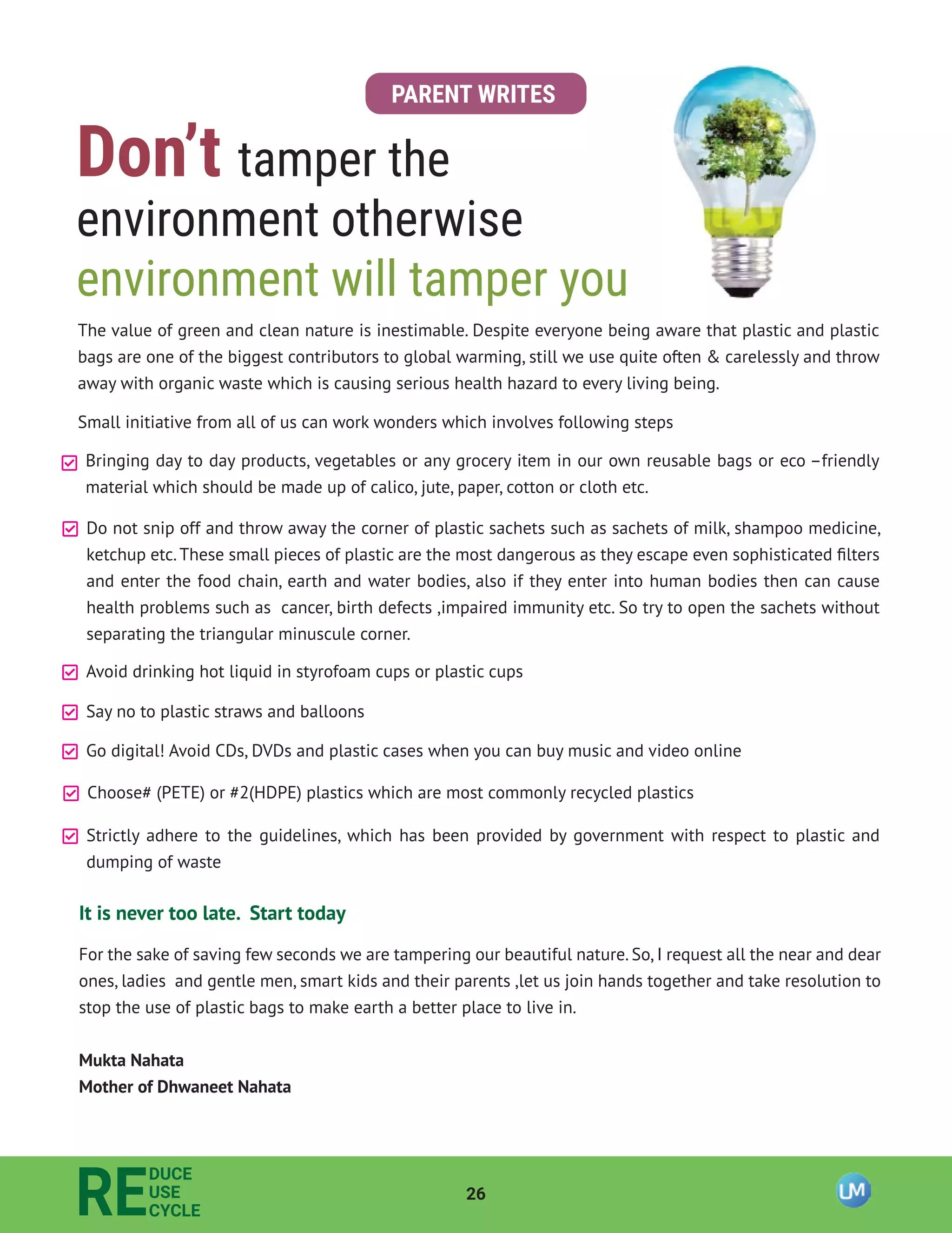 26
RE
DUCE
USE
CYCLE
PARENT WRITES
Don’t tamper the
environment otherwise
environment will tamper you
The value of green and clean nature is inestimable. Despite everyone being aware that plastic and plastic
bags are one of the biggest contributors to global warming, still we use quite often & carelessly and throw
away with organic waste which is causing serious health hazard to every living being.
Small initiative from all of us can work wonders which involves following steps
Bringing day to day products, vegetables or any grocery item in our own reusable bags or eco –friendly
material which should be made up of calico, jute, paper, cotton or cloth etc.
Do not snip off and throw away the corner of plastic sachets such as sachets of milk, shampoo medicine,
ketchup etc.These small pieces of plastic are the most dangerous as they escape even sophisticated ﬁlters
and enter the food chain, earth and water bodies, also if they enter into human bodies then can cause
health problems such as cancer, birth defects ,impaired immunity etc. So try to open the sachets without
separating the triangular minuscule corner.
Avoid drinking hot liquid in styrofoam cups or plastic cups
Say no to plastic straws and balloons
Go digital! Avoid CDs, DVDs and plastic cases when you can buy music and video online
Choose# (PETE) or #2(HDPE) plastics which are most commonly recycled plastics
Strictly adhere to the guidelines, which has been provided by government with respect to plastic and
dumping of waste
It is never too late. Start today
For the sake of saving few seconds we are tampering our beautiful nature. So, I request all the near and dear
ones, ladies and gentle men, smart kids and their parents ,let us join hands together and take resolution to
stop the use of plastic bags to make earth a better place to live in.
Mukta Nahata
Mother of Dhwaneet Nahata
 