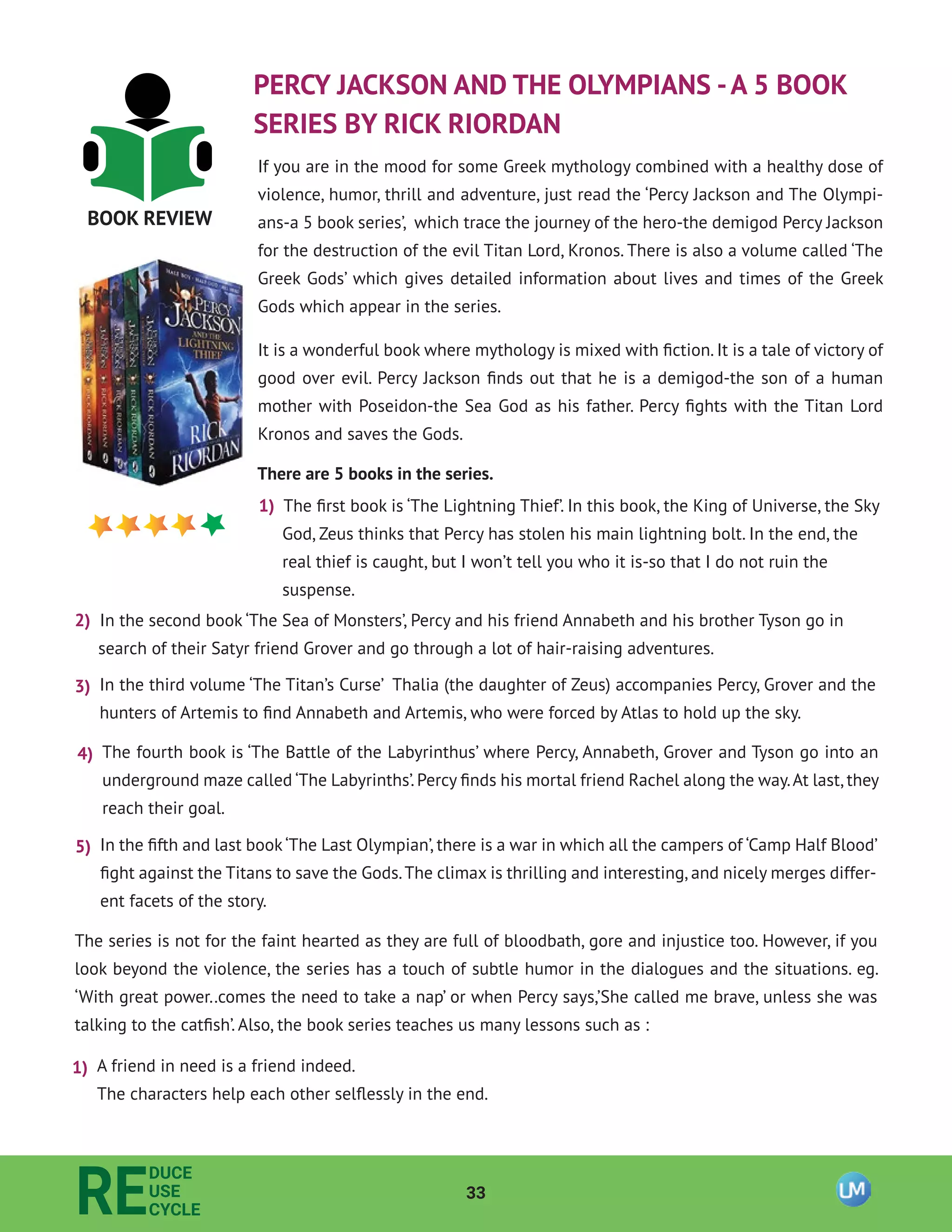 33
RE
DUCE
USE
CYCLE
BOOK REVIEW
PERCY JACKSON AND THE OLYMPIANS -A 5 BOOK
SERIES BY RICK RIORDAN
If you are in the mood for some Greek mythology combined with a healthy dose of
violence, humor, thrill and adventure, just read the ‘Percy Jackson and The Olympi-
ans-a 5 book series’, which trace the journey of the hero-the demigod Percy Jackson
for the destruction of the evil Titan Lord, Kronos. There is also a volume called ‘The
Greek Gods’ which gives detailed information about lives and times of the Greek
Gods which appear in the series.
It is a wonderful book where mythology is mixed with ﬁction. It is a tale of victory of
good over evil. Percy Jackson ﬁnds out that he is a demigod-the son of a human
mother with Poseidon-the Sea God as his father. Percy ﬁghts with the Titan Lord
Kronos and saves the Gods.
There are 5 books in the series.
1) The ﬁrst book is ‘The Lightning Thief’. In this book, the King of Universe, the Sky
God, Zeus thinks that Percy has stolen his main lightning bolt. In the end, the
real thief is caught, but I won’t tell you who it is-so that I do not ruin the
suspense.
2) In the second book ‘The Sea of Monsters’, Percy and his friend Annabeth and his brother Tyson go in
search of their Satyr friend Grover and go through a lot of hair-raising adventures.
3) In the third volume ‘The Titan’s Curse’ Thalia (the daughter of Zeus) accompanies Percy, Grover and the
hunters of Artemis to ﬁnd Annabeth and Artemis, who were forced by Atlas to hold up the sky.
4) The fourth book is ‘The Battle of the Labyrinthus’ where Percy, Annabeth, Grover and Tyson go into an
underground maze called ‘The Labyrinths’.Percy ﬁnds his mortal friend Rachel along the way.At last,they
reach their goal.
5) In the ﬁfth and last book‘The Last Olympian’, there is a war in which all the campers of ‘Camp Half Blood’
ﬁght against the Titans to save the Gods.The climax is thrilling and interesting, and nicely merges differ-
ent facets of the story.
The series is not for the faint hearted as they are full of bloodbath, gore and injustice too. However, if you
look beyond the violence, the series has a touch of subtle humor in the dialogues and the situations. eg.
‘With great power..comes the need to take a nap’ or when Percy says,’She called me brave, unless she was
talking to the catﬁsh’. Also, the book series teaches us many lessons such as :
1) A friend in need is a friend indeed.
The characters help each other selﬂessly in the end.
 