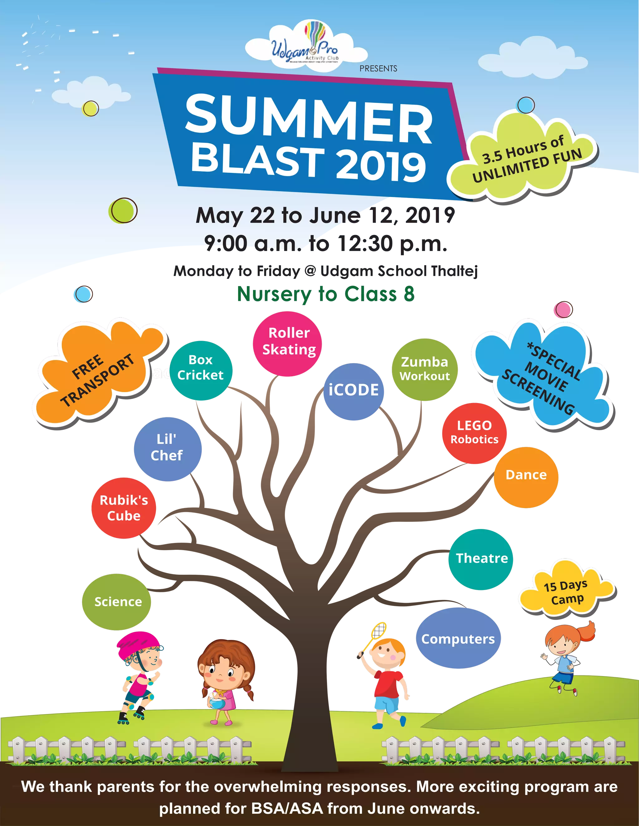 BLAST 2019
SUMMER 3.5 Hours of
UNLIMITED FUN
Roller
Skating
Badmiton
Box
Cricket
Lil'
Chef
Dance
Zumba
Workout
Science
Theatre
iCODE
LEGO
Robotics
Rubik's
Cube
Computers
FREE
TRANSPORT
May 22 to June 12, 2019
9:00 a.m. to 12:30 p.m.
Monday to Friday @ Udgam School Thaltej
Nursery to Class 8
We thank parents for the overwhelming responses. More exciting program are
planned for BSA/ASA from June onwards.
*SPECIAL
MOVIE
SCREENING
PRESENTS
15 Days
Camp
 