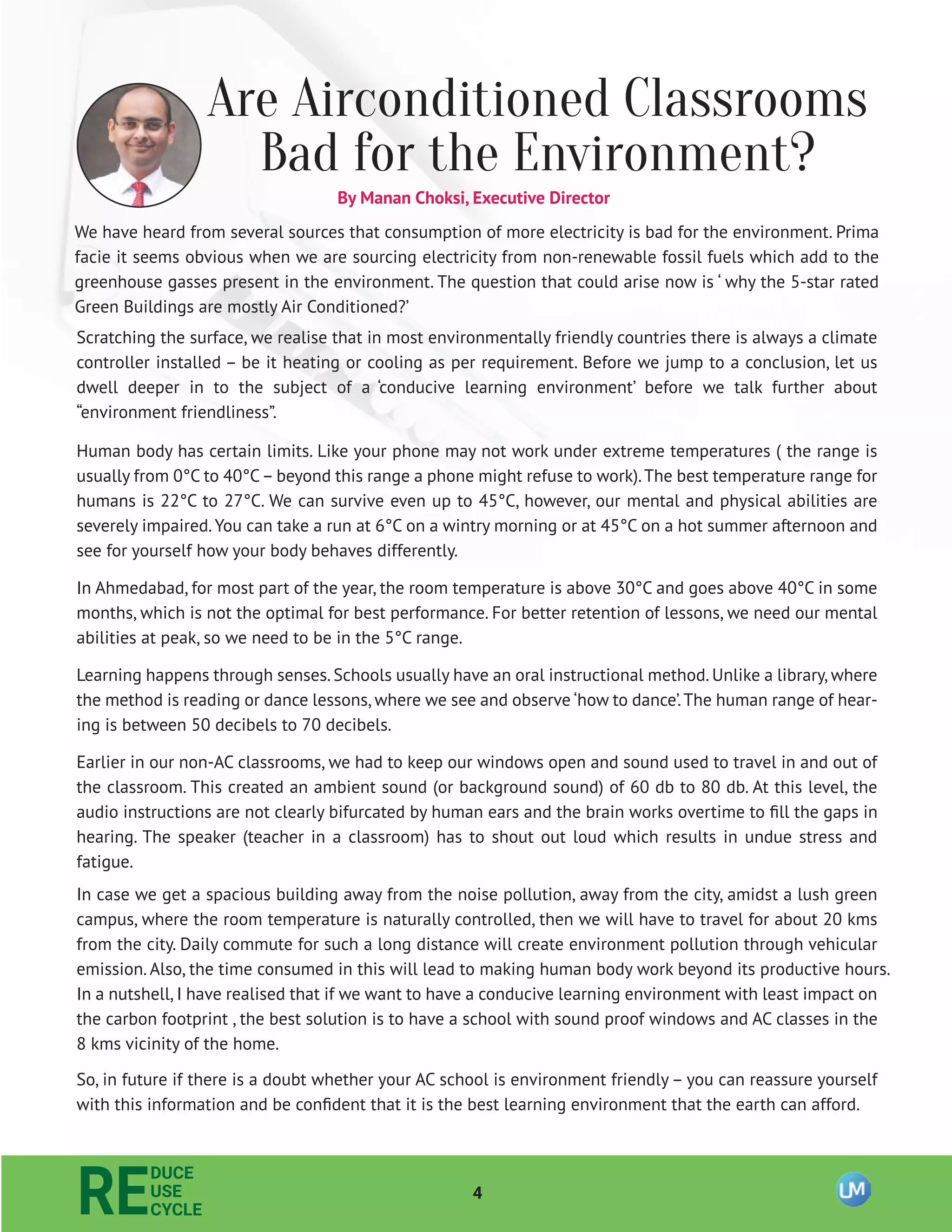 4
RE
DUCE
USE
CYCLE
Are Airconditioned Classrooms
Bad for the Environment?
We have heard from several sources that consumption of more electricity is bad for the environment. Prima
facie it seems obvious when we are sourcing electricity from non-renewable fossil fuels which add to the
greenhouse gasses present in the environment. The question that could arise now is ‘ why the 5-star rated
Green Buildings are mostly Air Conditioned?’
Scratching the surface, we realise that in most environmentally friendly countries there is always a climate
controller installed – be it heating or cooling as per requirement. Before we jump to a conclusion, let us
dwell deeper in to the subject of a ‘conducive learning environment’ before we talk further about
“environment friendliness”.
Human body has certain limits. Like your phone may not work under extreme temperatures ( the range is
usually from 0°C to 40°C– beyond this range a phone might refuse to work).The best temperature range for
humans is 22°C to 27°C. We can survive even up to 45°C, however, our mental and physical abilities are
severely impaired.You can take a run at 6°C on a wintry morning or at 45°C on a hot summer afternoon and
see for yourself how your body behaves differently.
In Ahmedabad, for most part of the year, the room temperature is above 30°C and goes above 40°C in some
months, which is not the optimal for best performance. For better retention of lessons, we need our mental
abilities at peak, so we need to be in the 5°C range.
Learning happens through senses. Schools usually have an oral instructional method. Unlike a library, where
the method is reading or dance lessons, where we see and observe ‘how to dance’.The human range of hear-
ing is between 50 decibels to 70 decibels.
Earlier in our non-AC classrooms, we had to keep our windows open and sound used to travel in and out of
the classroom. This created an ambient sound (or background sound) of 60 db to 80 db. At this level, the
audio instructions are not clearly bifurcated by human ears and the brain works overtime to ﬁll the gaps in
hearing. The speaker (teacher in a classroom) has to shout out loud which results in undue stress and
fatigue.
In case we get a spacious building away from the noise pollution, away from the city, amidst a lush green
campus, where the room temperature is naturally controlled, then we will have to travel for about 20 kms
from the city. Daily commute for such a long distance will create environment pollution through vehicular
emission. Also, the time consumed in this will lead to making human body work beyond its productive hours.
In a nutshell, I have realised that if we want to have a conducive learning environment with least impact on
the carbon footprint , the best solution is to have a school with sound proof windows and AC classes in the
8 kms vicinity of the home.
So, in future if there is a doubt whether your AC school is environment friendly – you can reassure yourself
with this information and be conﬁdent that it is the best learning environment that the earth can afford.
By Manan Choksi, Executive Director
 