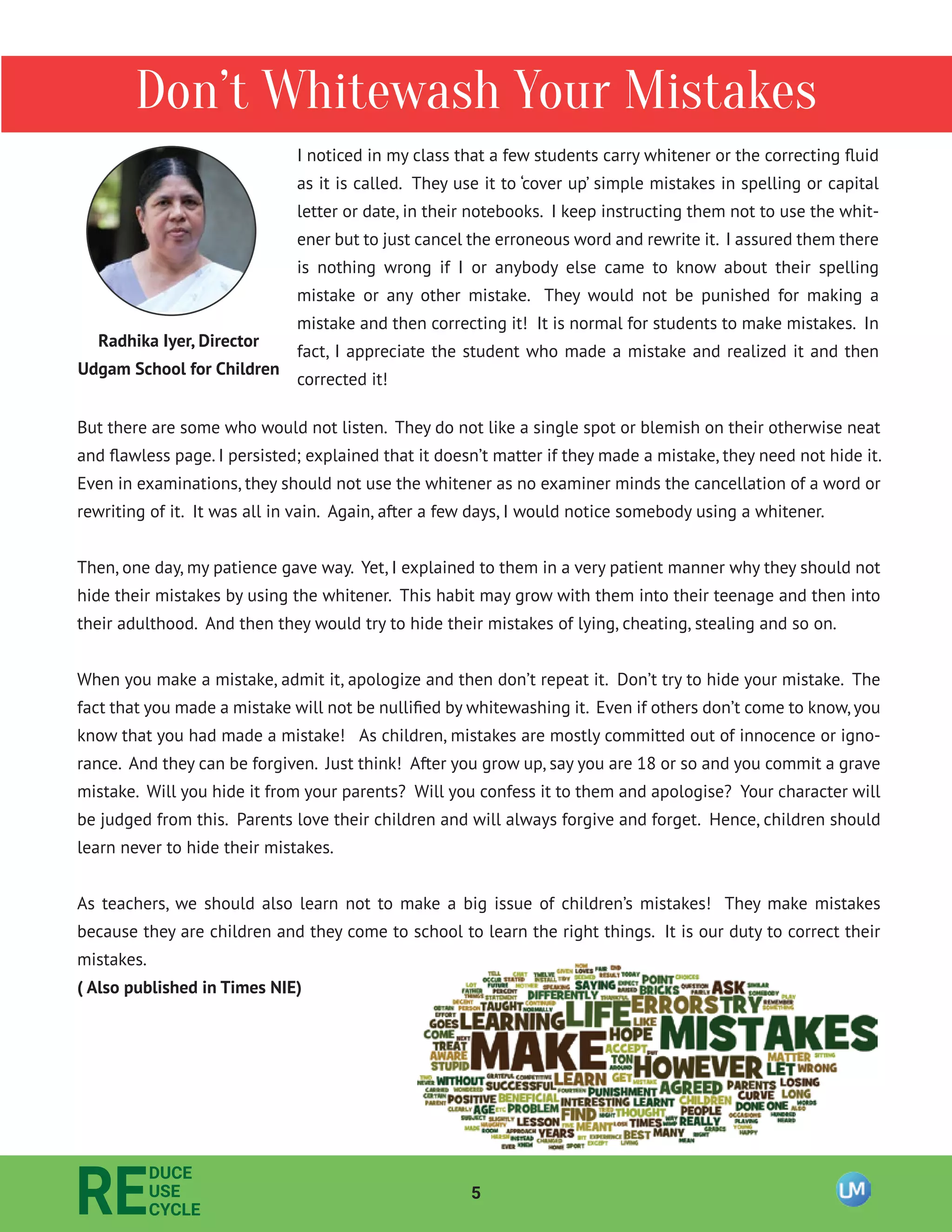 5
RE
DUCE
USE
CYCLE
Don’t Whitewash Your Mistakes
I noticed in my class that a few students carry whitener or the correcting ﬂuid
as it is called. They use it to ‘cover up’ simple mistakes in spelling or capital
letter or date, in their notebooks. I keep instructing them not to use the whit-
ener but to just cancel the erroneous word and rewrite it. I assured them there
is nothing wrong if I or anybody else came to know about their spelling
mistake or any other mistake. They would not be punished for making a
mistake and then correcting it! It is normal for students to make mistakes. In
fact, I appreciate the student who made a mistake and realized it and then
corrected it!
Radhika Iyer, Director
Udgam School for Children
But there are some who would not listen. They do not like a single spot or blemish on their otherwise neat
and ﬂawless page. I persisted; explained that it doesn’t matter if they made a mistake, they need not hide it.
Even in examinations, they should not use the whitener as no examiner minds the cancellation of a word or
rewriting of it. It was all in vain. Again, after a few days, I would notice somebody using a whitener.
Then, one day, my patience gave way. Yet, I explained to them in a very patient manner why they should not
hide their mistakes by using the whitener. This habit may grow with them into their teenage and then into
their adulthood. And then they would try to hide their mistakes of lying, cheating, stealing and so on.
When you make a mistake, admit it, apologize and then don’t repeat it. Don’t try to hide your mistake. The
fact that you made a mistake will not be nulliﬁed by whitewashing it. Even if others don’t come to know,you
know that you had made a mistake! As children, mistakes are mostly committed out of innocence or igno-
rance. And they can be forgiven. Just think! After you grow up, say you are 18 or so and you commit a grave
mistake. Will you hide it from your parents? Will you confess it to them and apologise? Your character will
be judged from this. Parents love their children and will always forgive and forget. Hence, children should
learn never to hide their mistakes.
As teachers, we should also learn not to make a big issue of children’s mistakes! They make mistakes
because they are children and they come to school to learn the right things. It is our duty to correct their
mistakes.
( Also published in Times NIE)
 