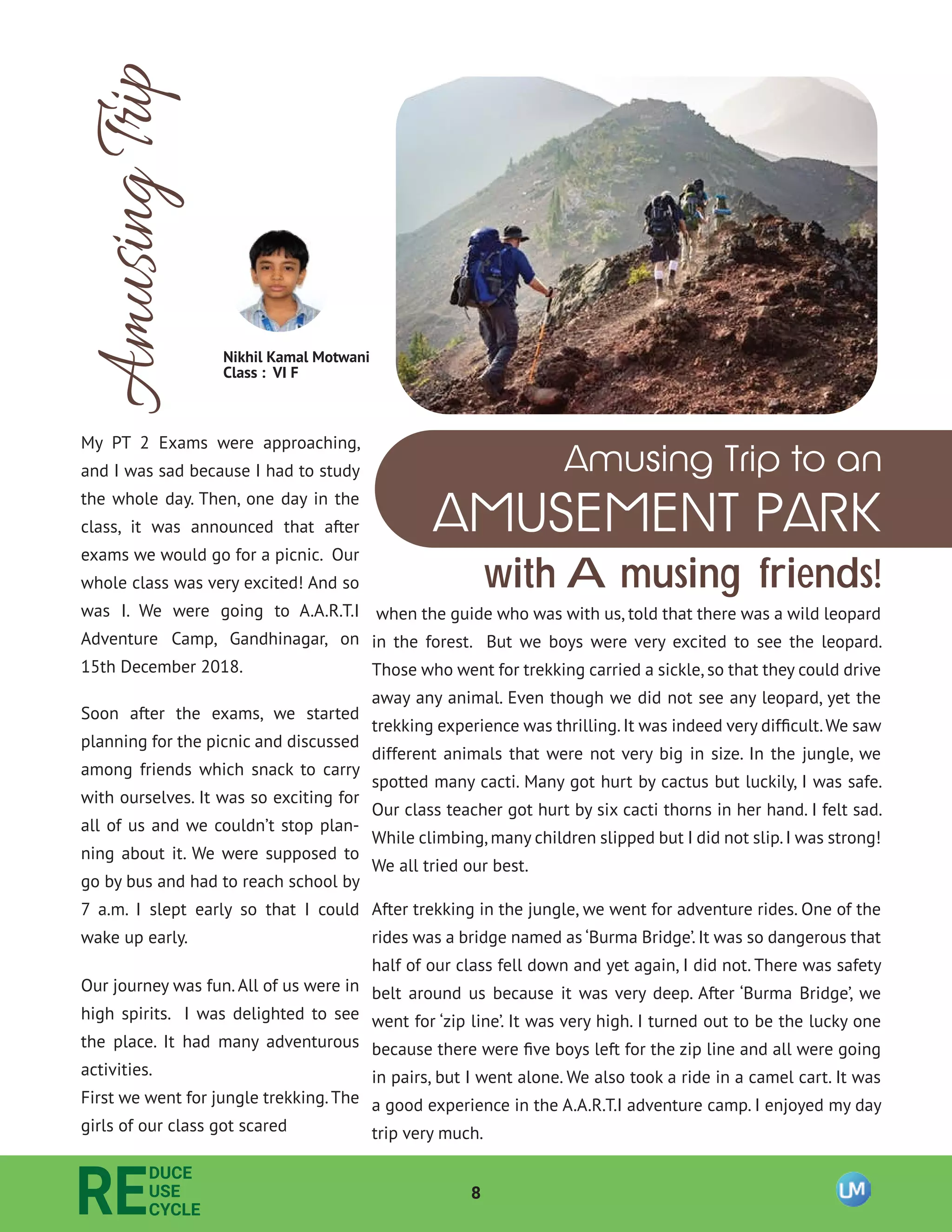 8
RE
DUCE
USE
CYCLE
AmusingTrip
AMUSEMENT PARK
Amusing Trip to an
with Amusing friends!
My PT 2 Exams were approaching,
and I was sad because I had to study
the whole day. Then, one day in the
class, it was announced that after
exams we would go for a picnic. Our
whole class was very excited! And so
was I. We were going to A.A.R.T.I
Adventure Camp, Gandhinagar, on
15th December 2018.
Soon after the exams, we started
planning for the picnic and discussed
among friends which snack to carry
with ourselves. It was so exciting for
all of us and we couldn’t stop plan-
ning about it. We were supposed to
go by bus and had to reach school by
7 a.m. I slept early so that I could
wake up early.
Our journey was fun.All of us were in
high spirits. I was delighted to see
the place. It had many adventurous
activities.
First we went for jungle trekking.The
girls of our class got scared
when the guide who was with us, told that there was a wild leopard
in the forest. But we boys were very excited to see the leopard.
Those who went for trekking carried a sickle, so that they could drive
away any animal. Even though we did not see any leopard, yet the
trekking experience was thrilling.It was indeed very difﬁcult.We saw
different animals that were not very big in size. In the jungle, we
spotted many cacti. Many got hurt by cactus but luckily, I was safe.
Our class teacher got hurt by six cacti thorns in her hand. I felt sad.
While climbing,many children slipped but I did not slip.I was strong!
We all tried our best.
After trekking in the jungle, we went for adventure rides. One of the
rides was a bridge named as ‘Burma Bridge’. It was so dangerous that
half of our class fell down and yet again, I did not. There was safety
belt around us because it was very deep. After ‘Burma Bridge’, we
went for ‘zip line’. It was very high. I turned out to be the lucky one
because there were ﬁve boys left for the zip line and all were going
in pairs, but I went alone. We also took a ride in a camel cart. It was
a good experience in the A.A.R.T.I adventure camp. I enjoyed my day
trip very much.
Nikhil Kamal Motwani
Class : VI F
 