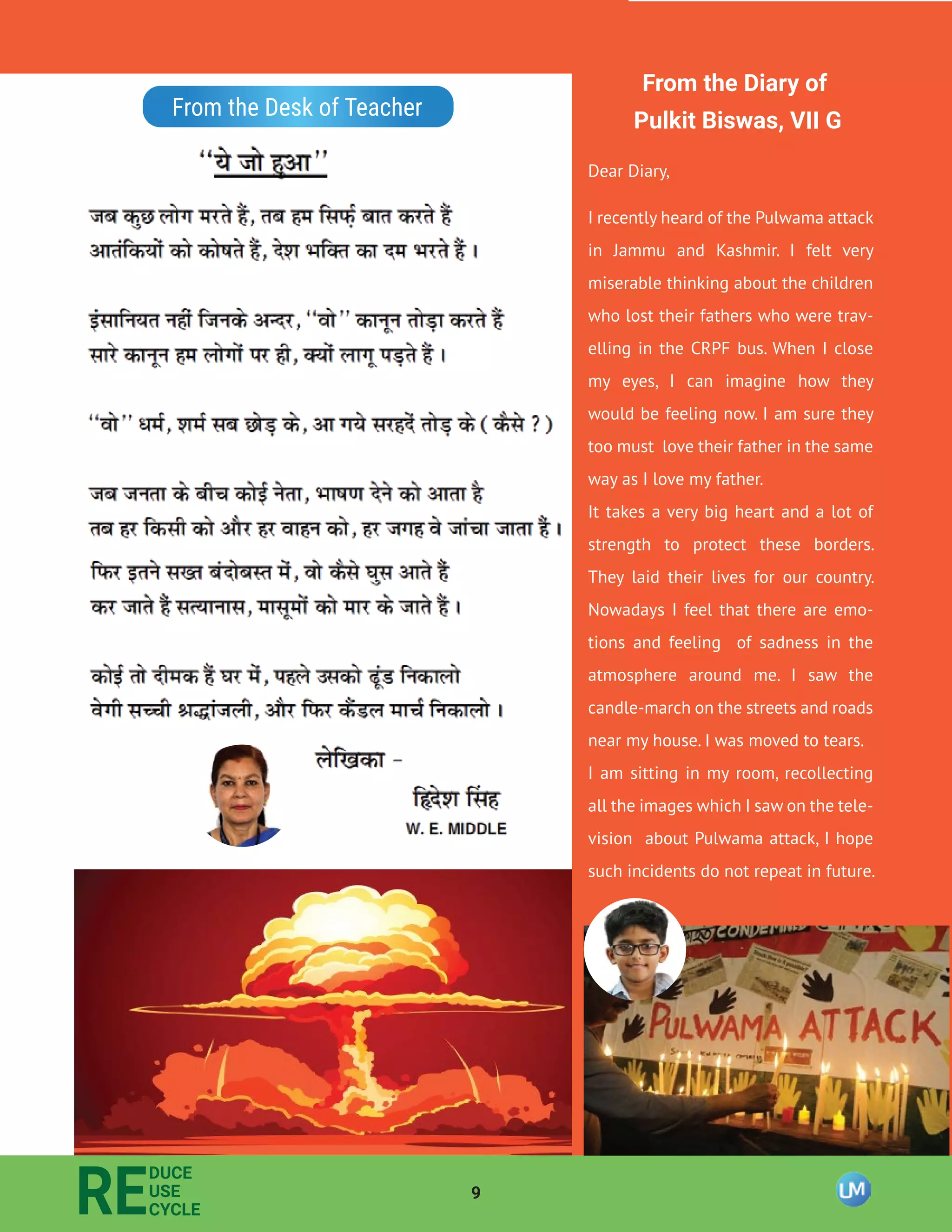 9
RE
DUCE
USE
CYCLE
From the Desk of Teacher
From the Diary of
Pulkit Biswas, VII G
Dear Diary,
I recently heard of the Pulwama attack
in Jammu and Kashmir. I felt very
miserable thinking about the children
who lost their fathers who were trav-
elling in the CRPF bus. When I close
my eyes, I can imagine how they
would be feeling now. I am sure they
too must love their father in the same
way as I love my father.
It takes a very big heart and a lot of
strength to protect these borders.
They laid their lives for our country.
Nowadays I feel that there are emo-
tions and feeling of sadness in the
atmosphere around me. I saw the
candle-march on the streets and roads
near my house. I was moved to tears.
I am sitting in my room, recollecting
all the images which I saw on the tele-
vision about Pulwama attack, I hope
such incidents do not repeat in future.
 