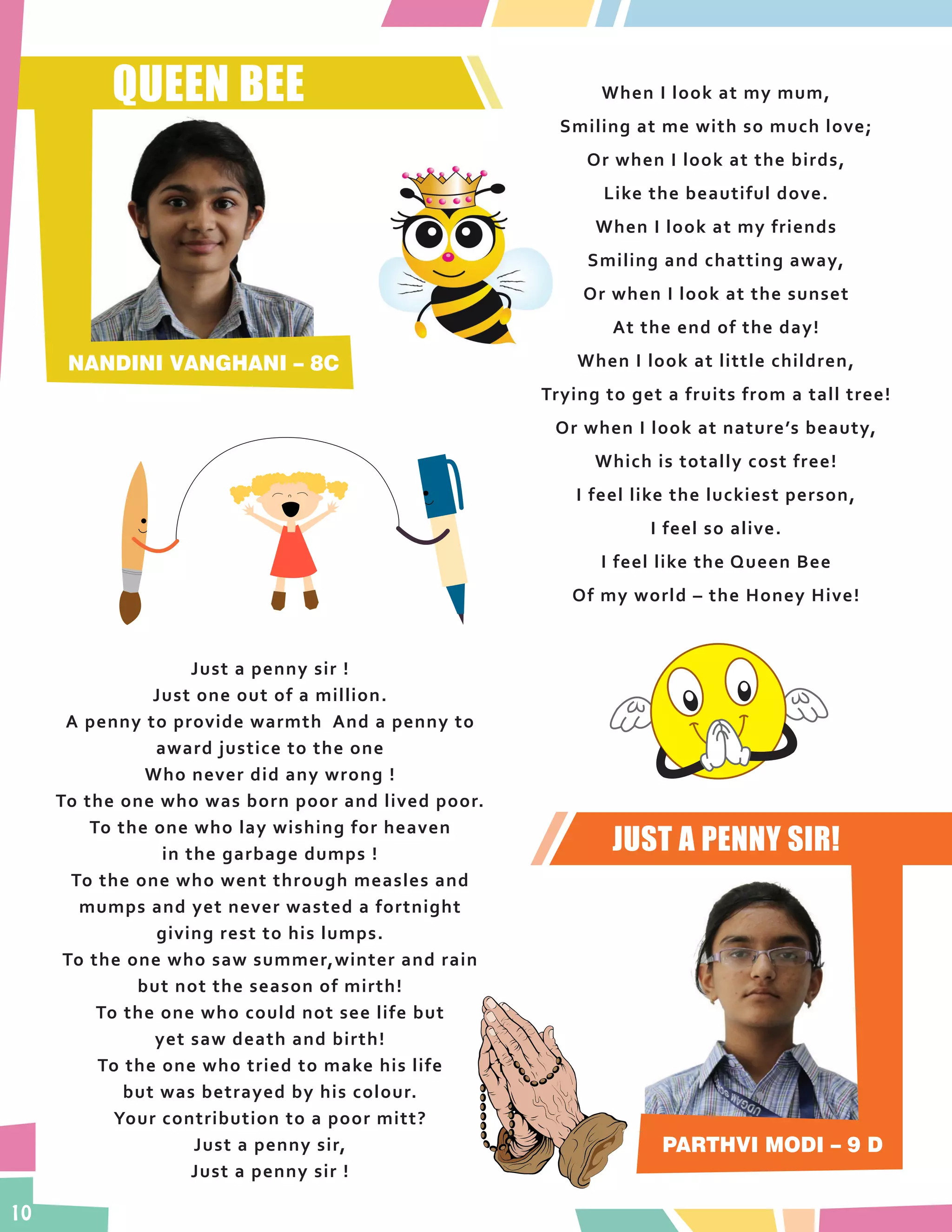 10
QUEEN BEE
NANDINI VANGHANI – 8C
When I look at my mum,
Smiling at me with so much love;
Or when I look at the birds,
Like the beautiful dove.
When I look at my friends
Smiling and chatting away,
Or when I look at the sunset
At the end of the day!
When I look at little children,
Trying to get a fruits from a tall tree!
Or when I look at nature’s beauty,
Which is totally cost free!
I feel like the luckiest person,
I feel so alive.
I feel like the Queen Bee
Of my world – the Honey Hive!
PARTHVI MODI – 9 D
Just a penny sir !
Just one out of a million.
A penny to provide warmth And a penny to
award justice to the one
Who never did any wrong !
To the one who was born poor and lived poor.
To the one who lay wishing for heaven
in the garbage dumps !
To the one who went through measles and
mumps and yet never wasted a fortnight
giving rest to his lumps.
To the one who saw summer,winter and rain
but not the season of mirth!
To the one who could not see life but
yet saw death and birth!
To the one who tried to make his life
but was betrayed by his colour.
Your contribution to a poor mitt?
Just a penny sir,
Just a penny sir !
JUST A PENNY SIR!
 