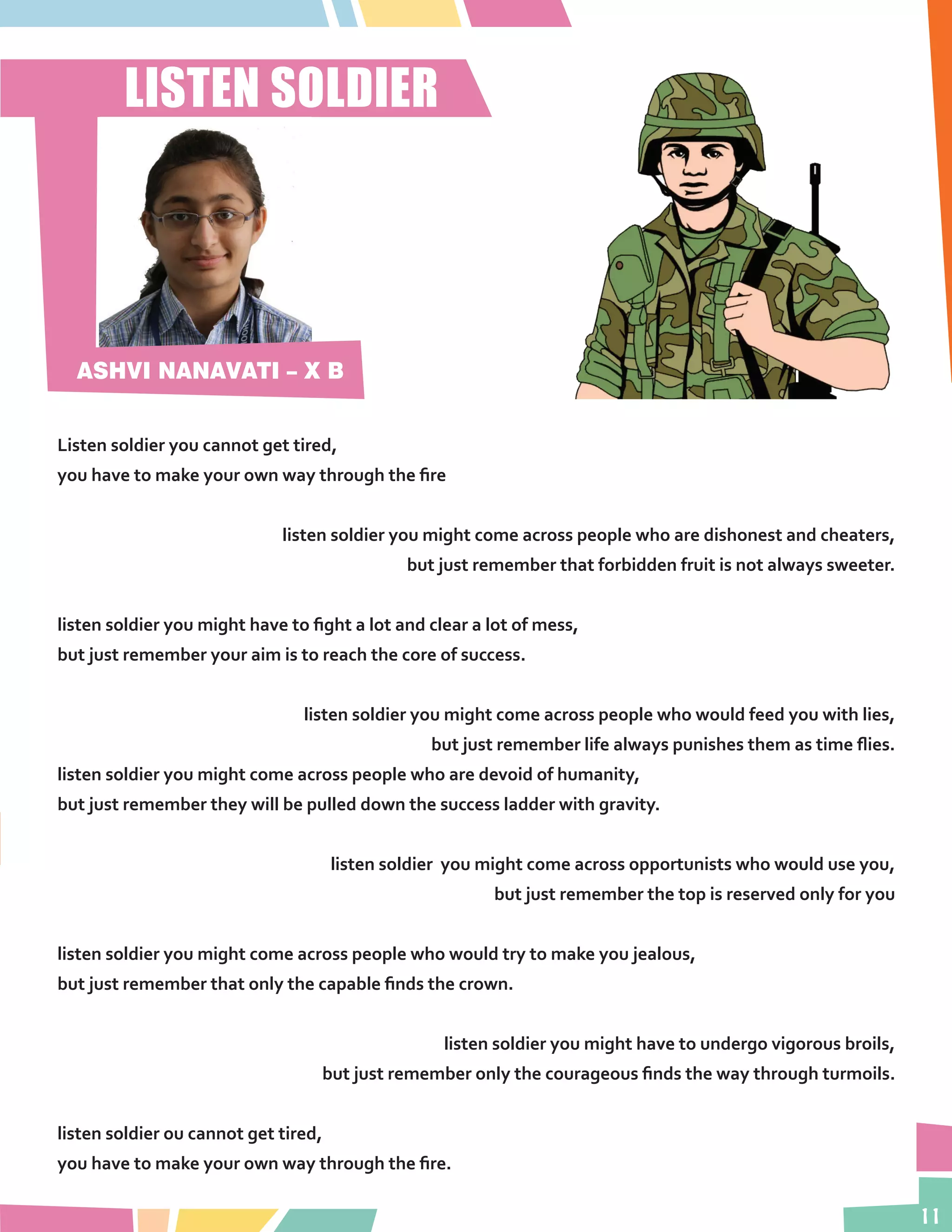 11
Listen soldier you cannot get tired,
you have to make your own way through the fire
listen soldier you might come across people who are dishonest and cheaters,
but just remember that forbidden fruit is not always sweeter.
listen soldier you might have to fight a lot and clear a lot of mess,
but just remember your aim is to reach the core of success.
listen soldier you might come across people who would feed you with lies,
but just remember life always punishes them as time flies.
listen soldier you might come across people who are devoid of humanity,
but just remember they will be pulled down the success ladder with gravity.
listen soldier you might come across opportunists who would use you,
but just remember the top is reserved only for you
listen soldier you might come across people who would try to make you jealous,
but just remember that only the capable finds the crown.
listen soldier you might have to undergo vigorous broils,
but just remember only the courageous finds the way through turmoils.
listen soldier ou cannot get tired,
you have to make your own way through the fire.
LISTEN SOLDIER
ASHVI NANAVATI – X B
 