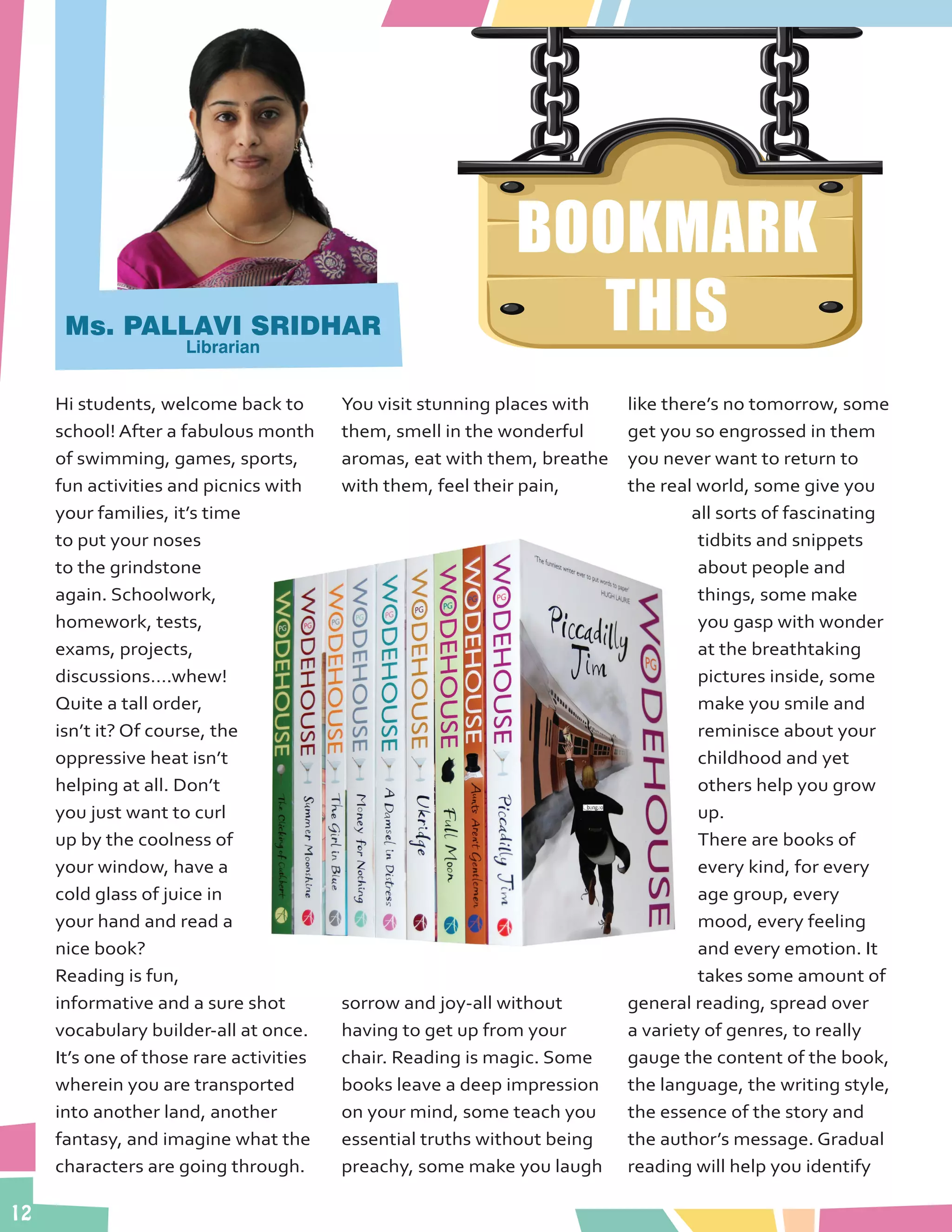 12
BOOKMARK
THIS
Hi students, welcome back to
school! After a fabulous month
of swimming, games, sports,
fun activities and picnics with
your families, it’s time
to put your noses
to the grindstone
again. Schoolwork,
homework, tests,
exams, projects,
discussions….whew!
Quite a tall order,
isn’t it? Of course, the
oppressive heat isn’t
helping at all. Don’t
you just want to curl
up by the coolness of
your window, have a
cold glass of juice in
your hand and read a
nice book?
Reading is fun,
informative and a sure shot
vocabulary builder-all at once.
It’s one of those rare activities
wherein you are transported
into another land, another
fantasy, and imagine what the
characters are going through.
You visit stunning places with
them, smell in the wonderful
aromas, eat with them, breathe
with them, feel their pain,
sorrow and joy-all without
having to get up from your
chair. Reading is magic. Some
books leave a deep impression
on your mind, some teach you
essential truths without being
preachy, some make you laugh
like there’s no tomorrow, some
get you so engrossed in them
you never want to return to
the real world, some give you
all sorts of fascinating
tidbits and snippets
about people and
things, some make
you gasp with wonder
at the breathtaking
pictures inside, some
make you smile and
reminisce about your
childhood and yet
others help you grow
up.
There are books of
every kind, for every
age group, every
mood, every feeling
and every emotion. It
takes some amount of
general reading, spread over
a variety of genres, to really
gauge the content of the book,
the language, the writing style,
the essence of the story and
the author’s message. Gradual
reading will help you identify
Ms. PALLAVI SRIDHAR
Librarian
 
