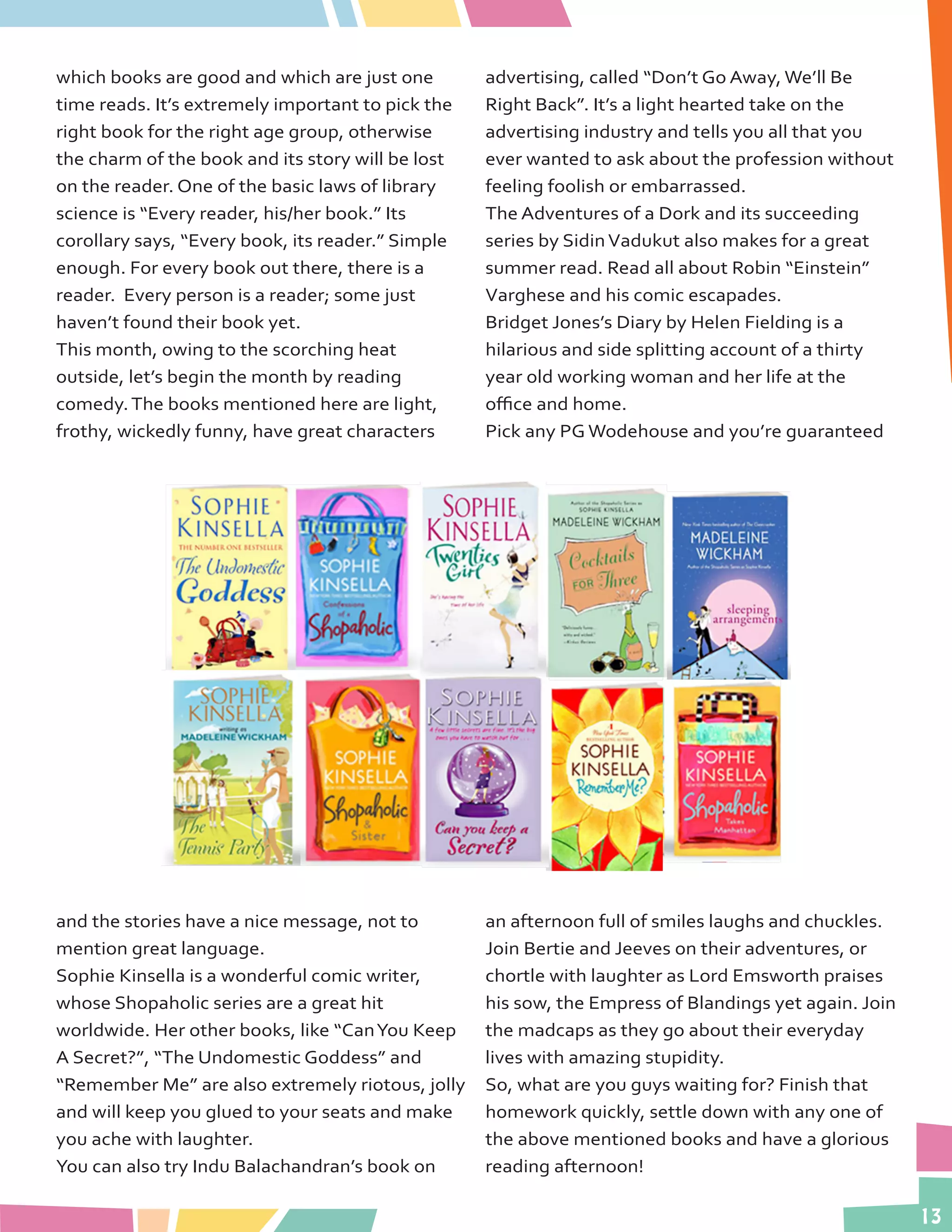 13
which books are good and which are just one
time reads. It’s extremely important to pick the
right book for the right age group, otherwise
the charm of the book and its story will be lost
on the reader. One of the basic laws of library
science is “Every reader, his/her book.” Its
corollary says, “Every book, its reader.” Simple
enough. For every book out there, there is a
reader. Every person is a reader; some just
haven’t found their book yet.
This month, owing to the scorching heat
outside, let’s begin the month by reading
comedy.The books mentioned here are light,
frothy, wickedly funny, have great characters
and the stories have a nice message, not to
mention great language.
Sophie Kinsella is a wonderful comic writer,
whose Shopaholic series are a great hit
worldwide. Her other books, like “CanYou Keep
A Secret?”, “The Undomestic Goddess” and
“Remember Me” are also extremely riotous, jolly
and will keep you glued to your seats and make
you ache with laughter.
You can also try Indu Balachandran’s book on
advertising, called “Don’t Go Away, We’ll Be
Right Back”. It’s a light hearted take on the
advertising industry and tells you all that you
ever wanted to ask about the profession without
feeling foolish or embarrassed.
The Adventures of a Dork and its succeeding
series by SidinVadukut also makes for a great
summer read. Read all about Robin “Einstein”
Varghese and his comic escapades.
Bridget Jones’s Diary by Helen Fielding is a
hilarious and side splitting account of a thirty
year old working woman and her life at the
office and home.
Pick any PG Wodehouse and you’re guaranteed
an afternoon full of smiles laughs and chuckles.
Join Bertie and Jeeves on their adventures, or
chortle with laughter as Lord Emsworth praises
his sow, the Empress of Blandings yet again. Join
the madcaps as they go about their everyday
lives with amazing stupidity.
So, what are you guys waiting for? Finish that
homework quickly, settle down with any one of
the above mentioned books and have a glorious
reading afternoon!
 