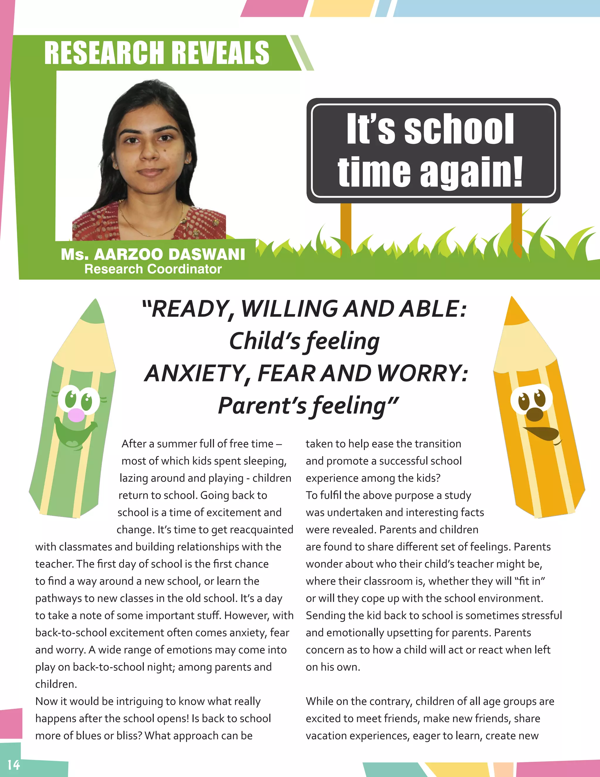 14
After a summer full of free time –
most of which kids spent sleeping,
lazing around and playing - children
return to school. Going back to
school is a time of excitement and
change. It’s time to get reacquainted
with classmates and building relationships with the
teacher.The first day of school is the first chance
to find a way around a new school, or learn the
pathways to new classes in the old school. It’s a day
to take a note of some important stuff. However, with
back-to-school excitement often comes anxiety, fear
and worry. A wide range of emotions may come into
play on back-to-school night; among parents and
children.
Now it would be intriguing to know what really
happens after the school opens! Is back to school
more of blues or bliss?What approach can be
taken to help ease the transition
and promote a successful school
experience among the kids?
To fulfil the above purpose a study
was undertaken and interesting facts
were revealed. Parents and children
are found to share different set of feelings. Parents
wonder about who their child’s teacher might be,
where their classroom is, whether they will “fit in”
or will they cope up with the school environment.
Sending the kid back to school is sometimes stressful
and emotionally upsetting for parents. Parents
concern as to how a child will act or react when left
on his own.
While on the contrary, children of all age groups are
excited to meet friends, make new friends, share
vacation experiences, eager to learn, create new
“READY,WILLING AND ABLE:
Child’s feeling
ANXIETY, FEAR ANDWORRY:
Parent’s feeling”
RESEARCH REVEALS
It’s school
time again!
Ms. AARZOO DASWANI
Research Coordinator
 