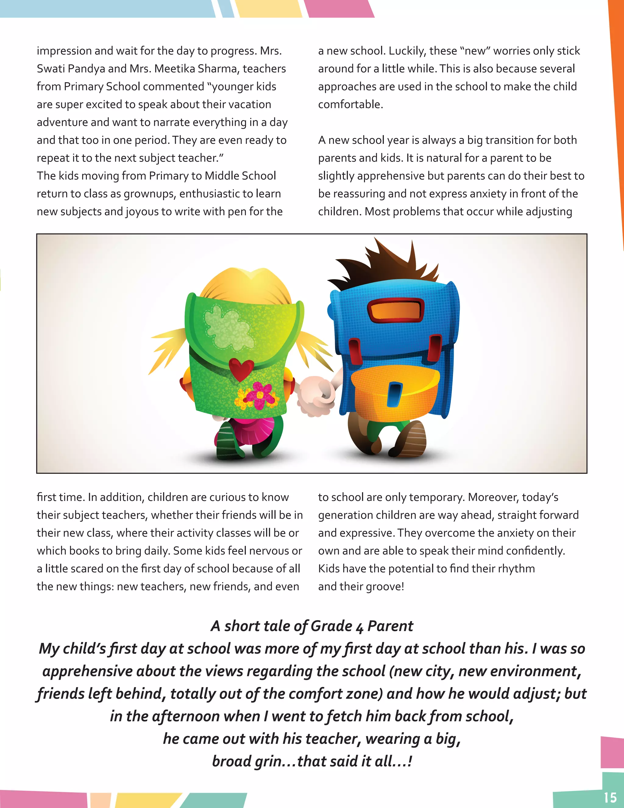 15
impression and wait for the day to progress. Mrs.
Swati Pandya and Mrs. Meetika Sharma, teachers
from Primary School commented “younger kids
are super excited to speak about their vacation
adventure and want to narrate everything in a day
and that too in one period.They are even ready to
repeat it to the next subject teacher.”
The kids moving from Primary to Middle School
return to class as grownups, enthusiastic to learn
new subjects and joyous to write with pen for the
first time. In addition, children are curious to know
their subject teachers, whether their friends will be in
their new class, where their activity classes will be or
which books to bring daily. Some kids feel nervous or
a little scared on the first day of school because of all
the new things: new teachers, new friends, and even
a new school. Luckily, these “new” worries only stick
around for a little while.This is also because several
approaches are used in the school to make the child
comfortable.
A new school year is always a big transition for both
parents and kids. It is natural for a parent to be
slightly apprehensive but parents can do their best to
be reassuring and not express anxiety in front of the
children. Most problems that occur while adjusting
to school are only temporary. Moreover, today’s
generation children are way ahead, straight forward
and expressive.They overcome the anxiety on their
own and are able to speak their mind confidently.
Kids have the potential to find their rhythm
and their groove!
A short tale of Grade 4 Parent
My child’s first day at school was more of my first day at school than his. I was so
apprehensive about the views regarding the school (new city, new environment,
friends left behind, totally out of the comfort zone) and how he would adjust; but
in the afternoon when I went to fetch him back from school,
he came out with his teacher, wearing a big,
broad grin…that said it all…!
 