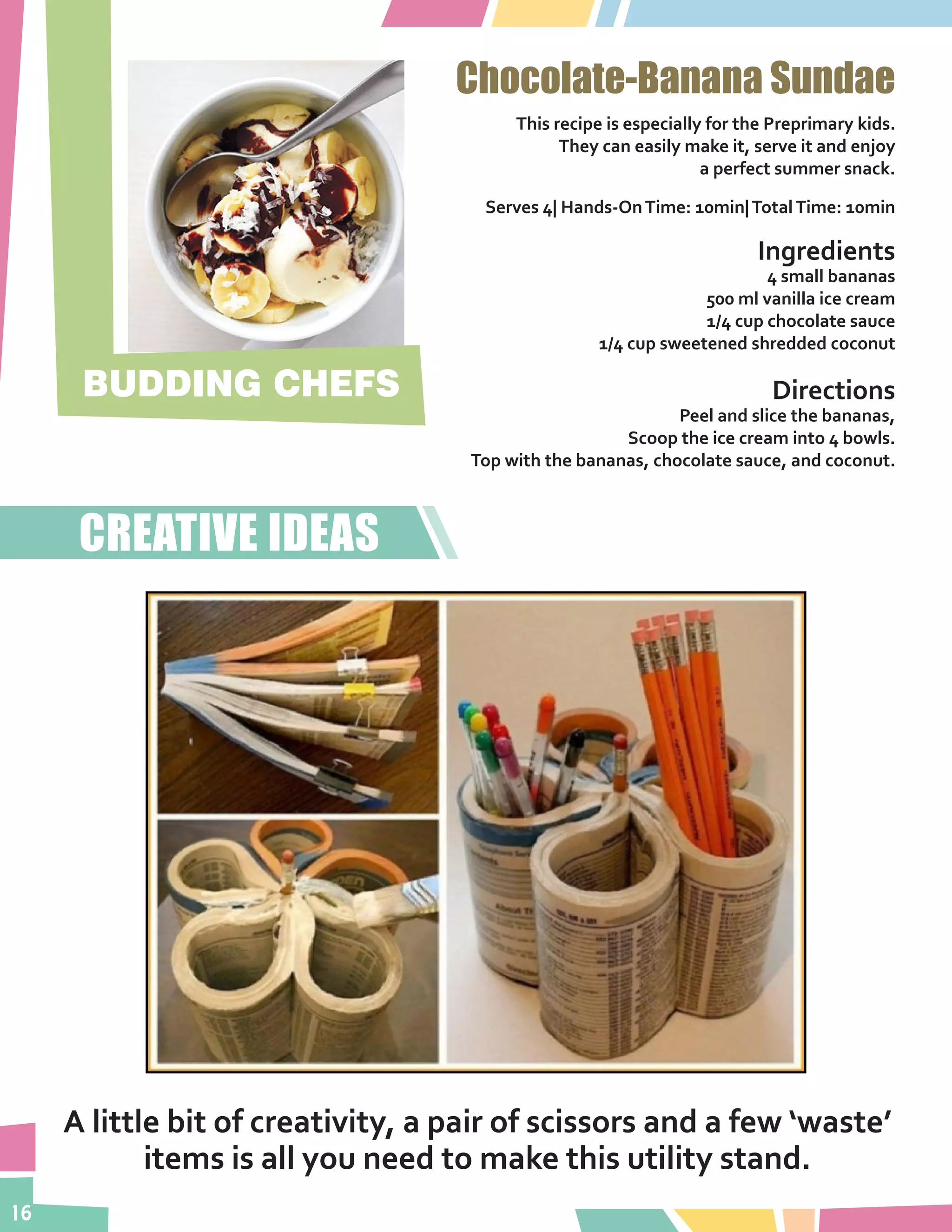 16
Chocolate-Banana Sundae
This recipe is especially for the Preprimary kids.
They can easily make it, serve it and enjoy
a perfect summer snack.
Serves 4| Hands-OnTime: 10min|TotalTime: 10min
Ingredients
4 small bananas
500 ml vanilla ice cream
1/4 cup chocolate sauce
1/4 cup sweetened shredded coconut
Directions
Peel and slice the bananas,
Scoop the ice cream into 4 bowls.
Top with the bananas, chocolate sauce, and coconut.
BUDDING CHEFS
A little bit of creativity, a pair of scissors and a few ‘waste’
items is all you need to make this utility stand.
CREATIVE IDEAS
 