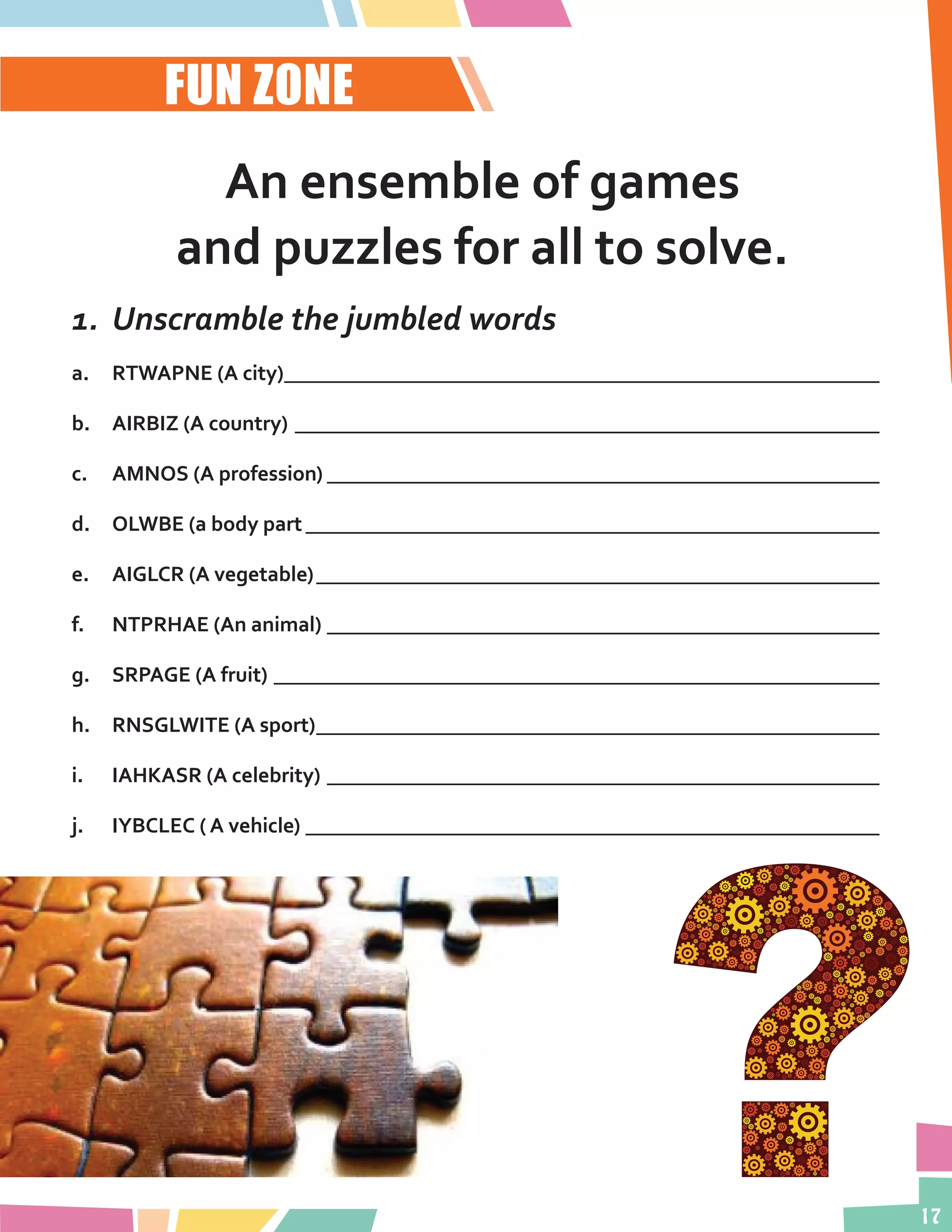 17
FUN ZONE
An ensemble of games
and puzzles for all to solve.
1.	 Unscramble the jumbled words
a.	 RTWAPNE (A city)_________________________________________________________
b.	 AIRBIZ (A country)________________________________________________________
c.	 AMNOS (A profession)_____________________________________________________
d.	 OLWBE (a body part_______________________________________________________
e.	 AIGLCR (A vegetable)______________________________________________________
f.	 NTPRHAE (An animal)_____________________________________________________
g.	 SRPAGE (A fruit)__________________________________________________________
h.	 RNSGLWITE (A sport)______________________________________________________
i.	 IAHKASR (A celebrity)_____________________________________________________
j.	 IYBCLEC ( A vehicle)_______________________________________________________
 