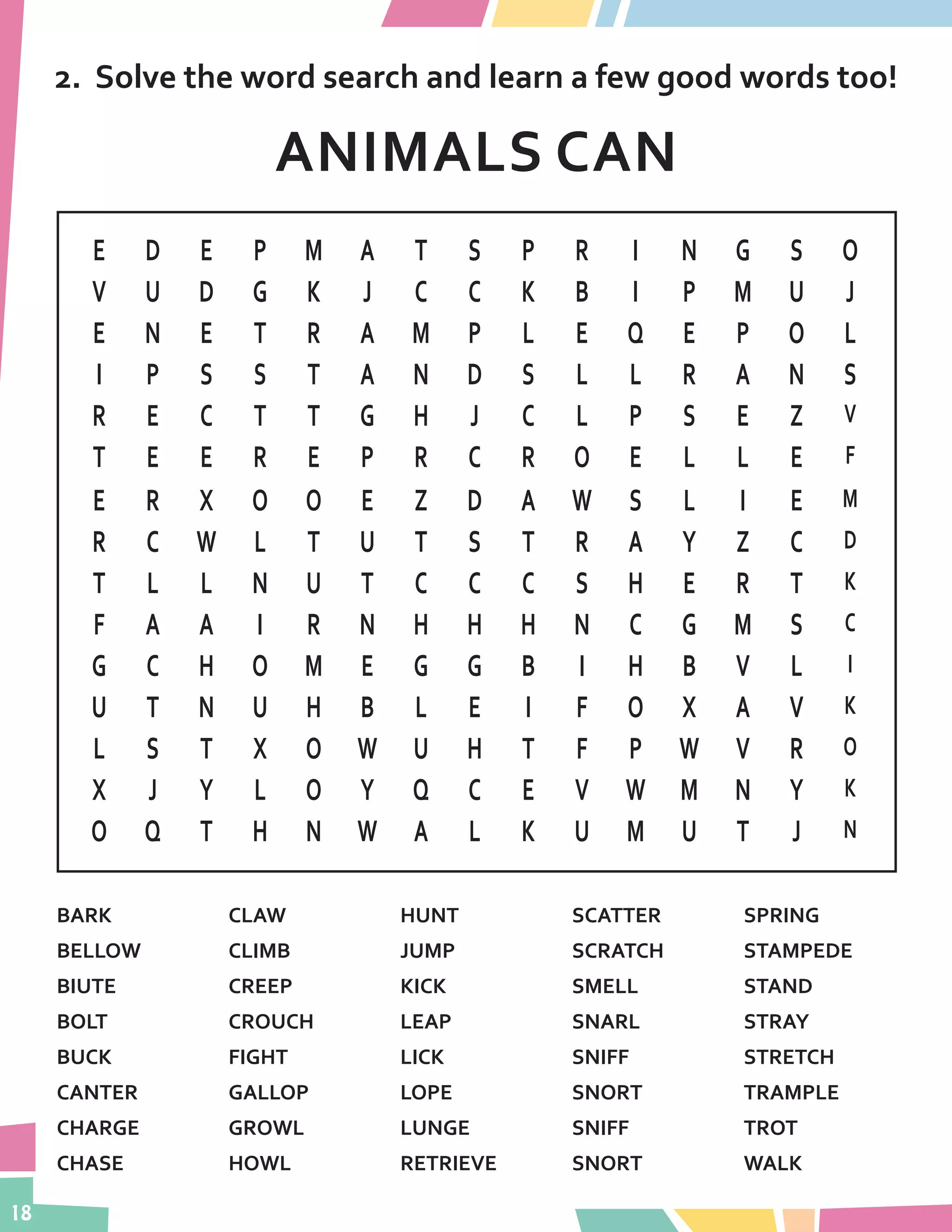 18
2.	 Solve the word search and learn a few good words too!
ANIMALS CAN
E D E P M A T S P R I N G S O
V U D G K J C C K B I P M U J
E N E T R A M P L E Q E P O L
I P S S T A N D S L L R A N S
R E C T T G H J C L P S E Z V
T E E R E P R C R O E L L E F
E R X O O E Z D A W S L I E M
R C W L T U T S T R A Y Z C D
T L L N U T C C C S H E R T K
F A A I R N H H H N C G M S C
G C H O M E G G B I H B V L I
U T N U H B L E I F O X A V K
L S T X O W U H T F P W V R O
X J Y L O Y Q C E V W M N Y K
O Q T H N W A L K U M U T J N
BARK
BELLOW
BIUTE
BOLT
BUCK
CANTER
CHARGE
CHASE
CLAW
CLIMB
CREEP	
CROUCH
FIGHT
GALLOP
GROWL
HOWL
HUNT
JUMP
KICK
LEAP
LICK
LOPE
LUNGE
RETRIEVE
SCATTER
SCRATCH
SMELL
SNARL
SNIFF
SNORT
SNIFF
SNORT
SPRING
STAMPEDE
STAND
STRAY	
STRETCH
TRAMPLE
TROT
WALK
 