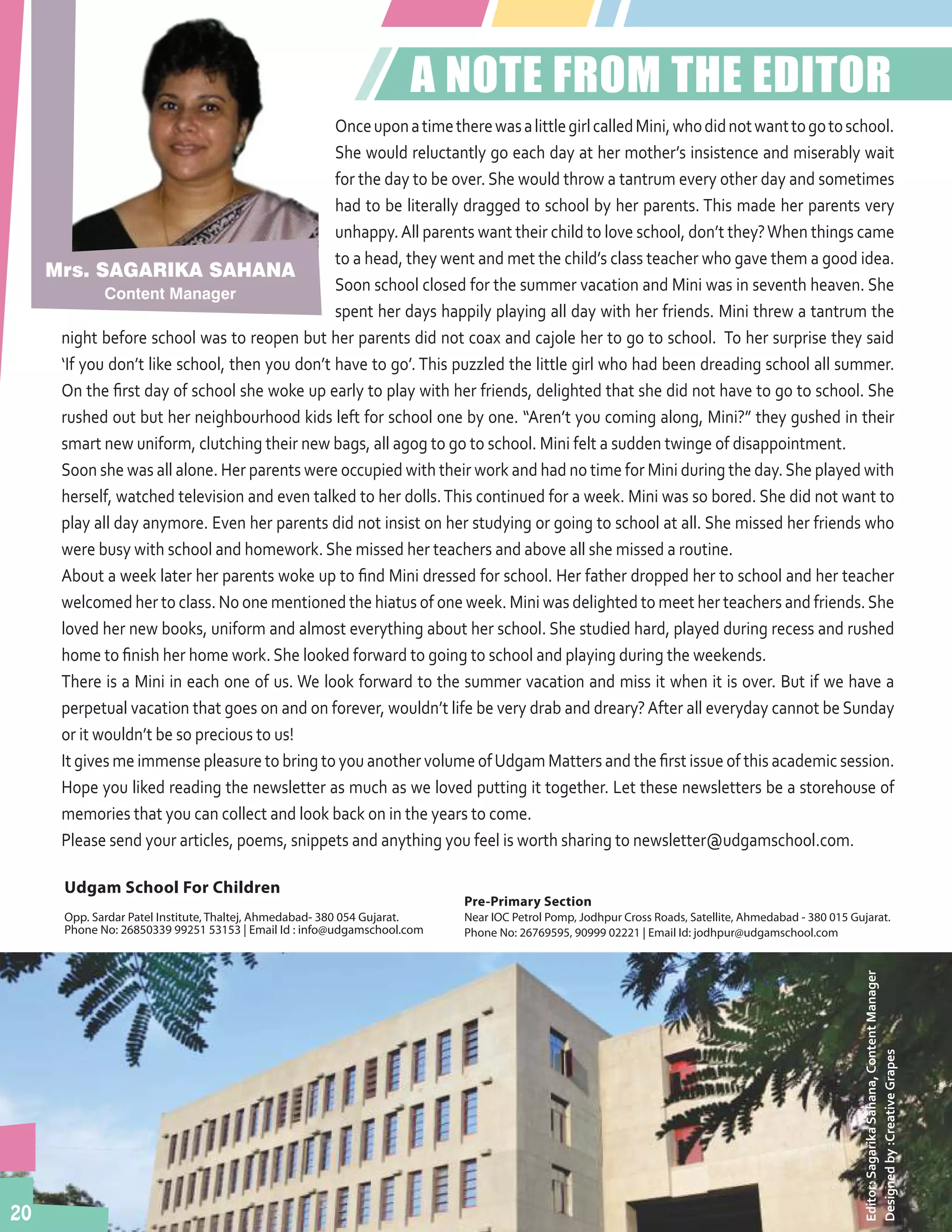 20
Udgam School For Children
Opp. Sardar Patel Institute,Thaltej, Ahmedabad- 380 054. Gujarat.
Phone No: 26850339, 99251 53153 | Email Id: info@udgamschool.com
Pre-Primary Section
Near IOC Petrol Pump,Jodhpur Cross Roads, Satellite, Ahmedabad - 380 015 Gujarat.
Phone No: 26769595, 90999 02221 | Email Id: jodhpur@udgamschool.com
20
Mrs. SAGARIKA SAHANA
Content Manager
A NOTE FROM THE EDITOR
OnceuponatimetherewasalittlegirlcalledMini,whodidnotwanttogotoschool.
She would reluctantly go each day at her mother’s insistence and miserably wait
for the day to be over. She would throw a tantrum every other day and sometimes
had to be literally dragged to school by her parents. This made her parents very
unhappy.All parents want their child to love school, don’t they?When things came
to a head, they went and met the child’s class teacher who gave them a good idea.
Soon school closed for the summer vacation and Mini was in seventh heaven. She
spent her days happily playing all day with her friends. Mini threw a tantrum the
night before school was to reopen but her parents did not coax and cajole her to go to school. To her surprise they said
‘If you don’t like school, then you don’t have to go’. This puzzled the little girl who had been dreading school all summer.
On the first day of school she woke up early to play with her friends, delighted that she did not have to go to school. She
rushed out but her neighbourhood kids left for school one by one. “Aren’t you coming along, Mini?” they gushed in their
smart new uniform, clutching their new bags, all agog to go to school. Mini felt a sudden twinge of disappointment.
Soon she was all alone. Her parents were occupied with their work and had no time for Mini during the day.She played with
herself, watched television and even talked to her dolls.This continued for a week. Mini was so bored. She did not want to
play all day anymore. Even her parents did not insist on her studying or going to school at all. She missed her friends who
were busy with school and homework. She missed her teachers and above all she missed a routine.
About a week later her parents woke up to find Mini dressed for school. Her father dropped her to school and her teacher
welcomed her to class. No one mentioned the hiatus of one week. Mini was delighted to meet her teachers and friends.She
loved her new books, uniform and almost everything about her school. She studied hard, played during recess and rushed
home to finish her home work. She looked forward to going to school and playing during the weekends.
There is a Mini in each one of us. We look forward to the summer vacation and miss it when it is over. But if we have a
perpetual vacation that goes on and on forever, wouldn’t life be very drab and dreary?After all everyday cannot be Sunday
or it wouldn’t be so precious to us!
It gives me immense pleasure to bring to you another volume ofUdgam Matters and the first issue of this academic session.
Hope you liked reading the newsletter as much as we loved putting it together. Let these newsletters be a storehouse of
memories that you can collect and look back on in the years to come.
Please send your articles, poems, snippets and anything you feel is worth sharing to newsletter@udgamschool.com.
Editor:SagarikaSahana,ContentManager
Designedby:CreativeGrapesUdgam School For Children
Opp. Sardar Patel Institute, Thaltej, Ahmedabad- 380 054 Gujarat.
Phone No: 26850339 99251 53153 | Email Id : info@udgamschool.com
Pre-Primary Section
Near IOC Petrol Pomp, Jodhpur Cross Roads, Satellite, Ahmedabad - 380 015 Gujarat.
Phone No: 26769595, 90999 02221 | Email Id: jodhpur@udgamschool.com
 