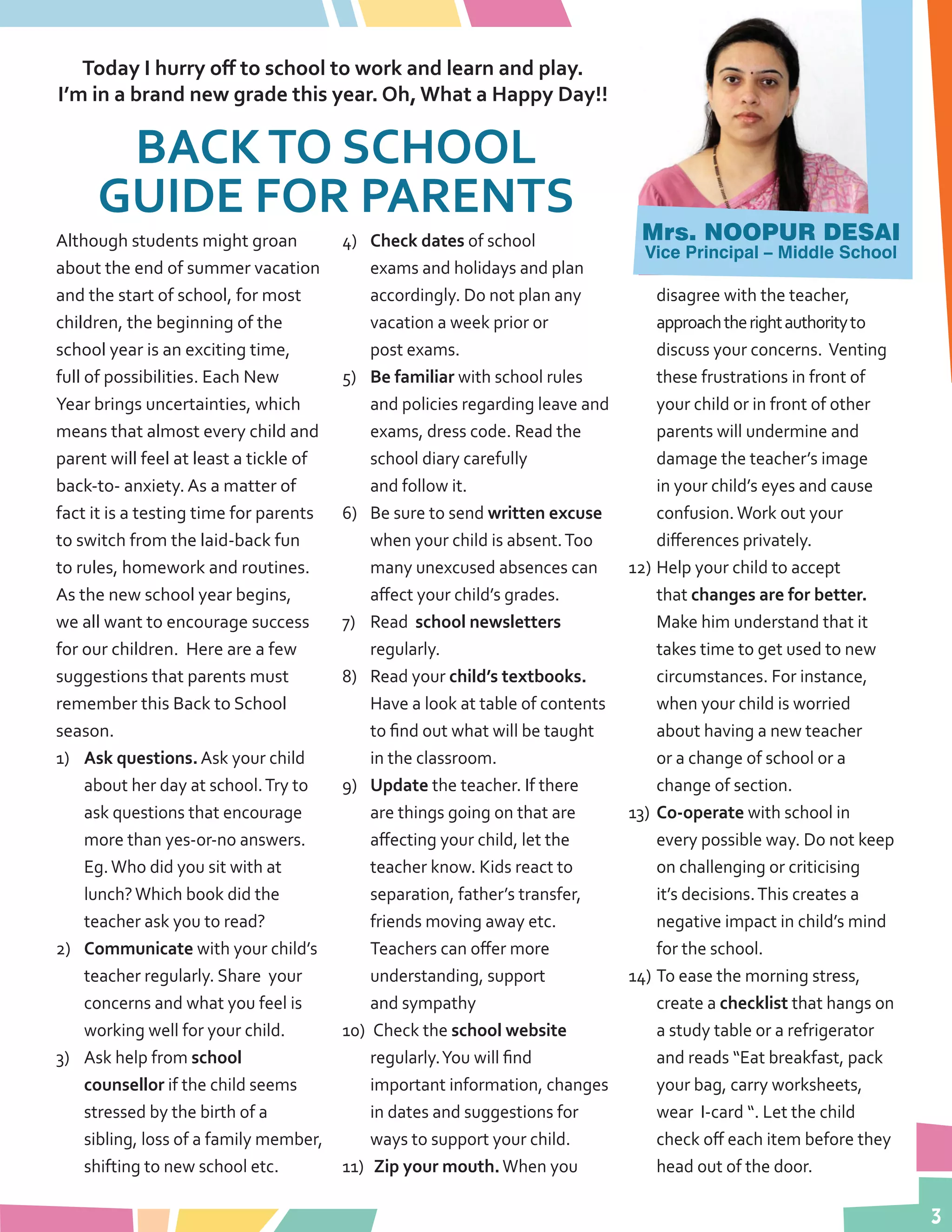 3
Today I hurry off to school to work and learn and play.
I’m in a brand new grade this year. Oh, What a Happy Day!!
Although students might groan
about the end of summer vacation
and the start of school, for most
children, the beginning of the
school year is an exciting time,
full of possibilities. Each New
Year brings uncertainties, which
means that almost every child and
parent will feel at least a tickle of
back-to- anxiety. As a matter of
fact it is a testing time for parents
to switch from the laid-back fun
to rules, homework and routines.
As the new school year begins,
we all want to encourage success
for our children. Here are a few
suggestions that parents must
remember this Back to School
season.
1)	 Ask questions. Ask your child
about her day at school.Try to
ask questions that encourage
more than yes-or-no answers.
Eg.Who did you sit with at
lunch?Which book did the
teacher ask you to read?
2)	 Communicate with your child’s
teacher regularly. Share your
concerns and what you feel is
working well for your child.
3)	 Ask help from school
counsellor if the child seems
stressed by the birth of a
sibling, loss of a family member,
shifting to new school etc.
4)	 Check dates of school
exams and holidays and plan
accordingly. Do not plan any
vacation a week prior or
post exams.
5)	 Be familiar with school rules
and policies regarding leave and
exams, dress code. Read the
school diary carefully
and follow it.
6)	 Be sure to send written excuse
when your child is absent.Too
many unexcused absences can
affect your child’s grades.
7)	 Read school newsletters
regularly.
8)	 Read your child’s textbooks.
Have a look at table of contents
to find out what will be taught
in the classroom.
9)	 Update the teacher. If there
are things going on that are
affecting your child, let the
teacher know. Kids react to
separation, father’s transfer,
friends moving away etc.
Teachers can offer more
understanding, support
and sympathy
10)	 Check the school website
regularly.You will find
important information, changes
in dates and suggestions for
ways to support your child.
11)	 Zip your mouth.When you
disagree with the teacher,
approachtherightauthorityto
discuss your concerns. Venting
these frustrations in front of
your child or in front of other
parents will undermine and
damage the teacher’s image
in your child’s eyes and cause
confusion.Work out your
differences privately.
12)	Help your child to accept
that changes are for better.
Make him understand that it
takes time to get used to new
circumstances. For instance,
when your child is worried
about having a new teacher
or a change of school or a
change of section.
13)	 Co-operate with school in
every possible way. Do not keep
on challenging or criticising
it’s decisions.This creates a
negative impact in child’s mind
for the school.
14)	To ease the morning stress,
create a checklist that hangs on
a study table or a refrigerator
and reads “Eat breakfast, pack
your bag, carry worksheets,
wear I-card “. Let the child
check off each item before they
head out of the door.
Mrs. NOOPUR DESAI
Vice Principal – Middle School
BACKTO SCHOOL
GUIDE FOR PARENTS
 