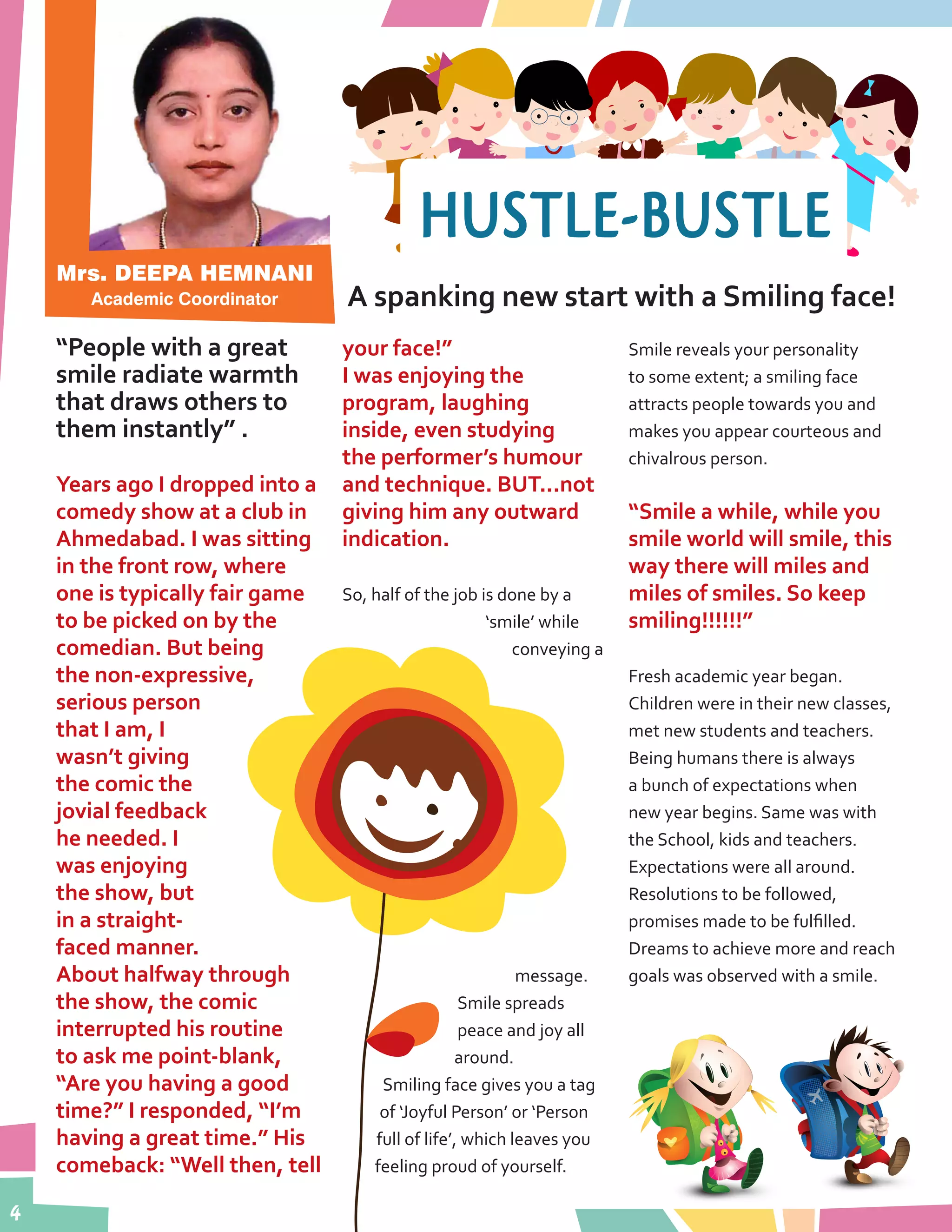 4
Mrs. DEEPA HEMNANI
Academic Coordinator A spanking new start with a Smiling face!
“People with a great
smile radiate warmth
that draws others to
them instantly” .
Years ago I dropped into a
comedy show at a club in
Ahmedabad. I was sitting
in the front row, where
one is typically fair game
to be picked on by the
comedian. But being
the non-expressive,
serious person
that I am, I
wasn’t giving
the comic the
jovial feedback
he needed. I
was enjoying
the show, but
in a straight-
faced manner.
About halfway through
the show, the comic
interrupted his routine
to ask me point-blank,
“Are you having a good
time?” I responded, “I’m
having a great time.” His
comeback: “Well then, tell
your face!”
I was enjoying the
program, laughing
inside, even studying
the performer’s humour
and technique. BUT...not
giving him any outward
indication.
So, half of the job is done by a
‘smile’ while
conveying a
message.
Smile spreads
peace and joy all
around.
Smiling face gives you a tag
of ‘Joyful Person’ or ‘Person
full of life’, which leaves you
feeling proud of yourself.
Smile reveals your personality
to some extent; a smiling face
attracts people towards you and
makes you appear courteous and
chivalrous person.
“Smile a while, while you
smile world will smile, this
way there will miles and
miles of smiles. So keep
smiling!!!!!!”
Fresh academic year began.
Children were in their new classes,
met new students and teachers.
Being humans there is always
a bunch of expectations when
new year begins. Same was with
the School, kids and teachers.
Expectations were all around.
Resolutions to be followed,
promises made to be fulfilled.
Dreams to achieve more and reach
goals was observed with a smile.
HUSTLE-BUSTLE
 