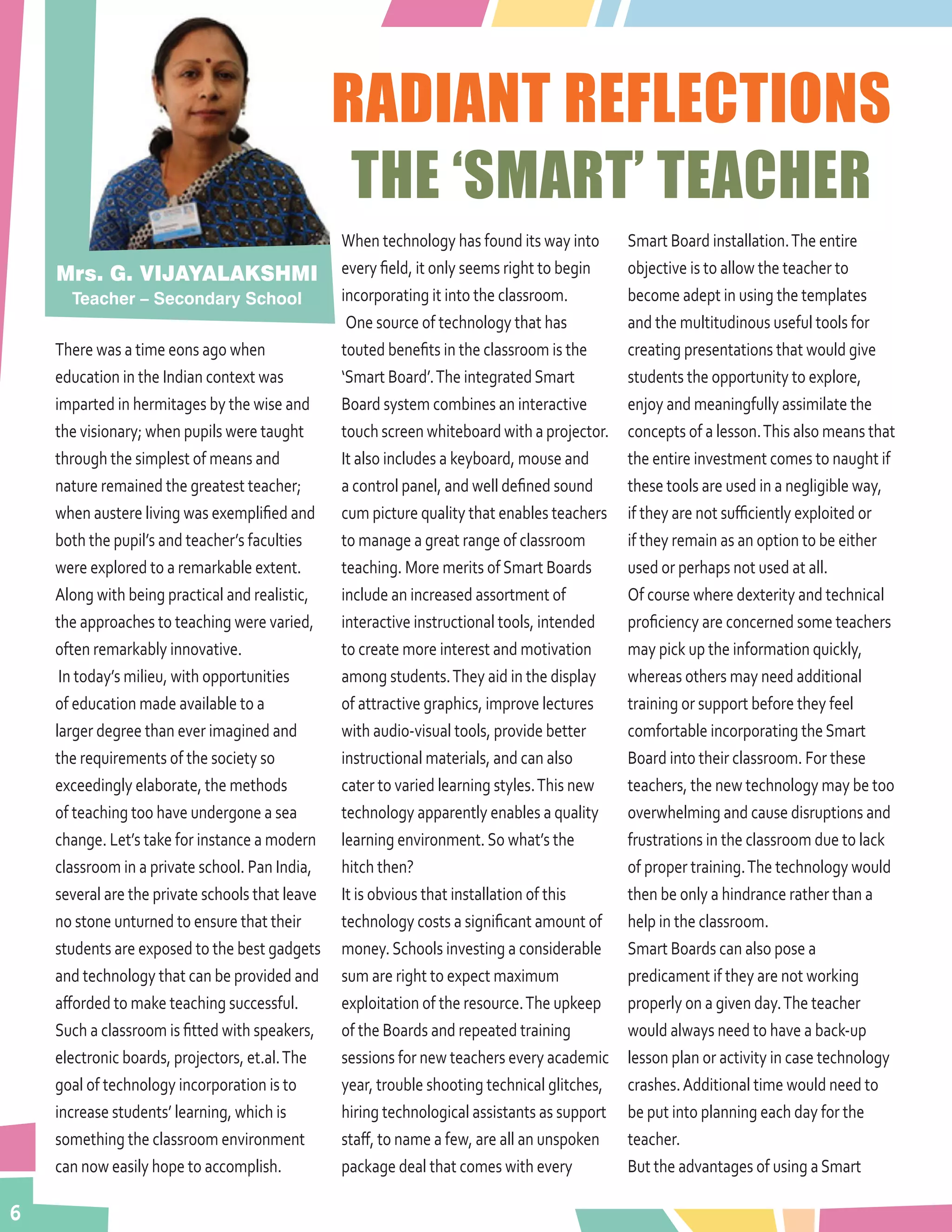 6
RADIANT REFLECTIONS
THE ‘SMART’ TEACHER
There was a time eons ago when
education in the Indian context was
imparted in hermitages by the wise and
the visionary; when pupils were taught
through the simplest of means and
nature remained the greatest teacher;
when austere living was exemplified and
both the pupil’s and teacher’s faculties
were explored to a remarkable extent.
Along with being practical and realistic,
the approaches to teaching were varied,
often remarkably innovative.
In today’s milieu, with opportunities
of education made available to a
larger degree than ever imagined and
the requirements of the society so
exceedingly elaborate, the methods
of teaching too have undergone a sea
change. Let’s take for instance a modern
classroom in a private school. Pan India,
several are the private schools that leave
no stone unturned to ensure that their
students are exposed to the best gadgets
and technology that can be provided and
afforded to make teaching successful.
Such a classroom is fitted with speakers,
electronic boards, projectors, et.al.The
goal of technology incorporation is to
increase students’ learning, which is
something the classroom environment
can now easily hope to accomplish.
When technology has found its way into
every field, it only seems right to begin
incorporating it into the classroom.
One source of technology that has
touted benefits in the classroom is the
‘Smart Board’.The integratedSmart
Board system combines an interactive
touch screen whiteboard with a projector.
It also includes a keyboard, mouse and
a control panel, and well defined sound
cum picture quality that enables teachers
to manage a great range of classroom
teaching. More merits ofSmart Boards
include an increased assortment of
interactive instructional tools, intended
to create more interest and motivation
among students.They aid in the display
of attractive graphics, improve lectures
with audio-visual tools, provide better
instructional materials, and can also
cater to varied learning styles.This new
technology apparently enables a quality
learning environment.So what’s the
hitch then?
It is obvious that installation of this
technology costs a significant amount of
money.Schools investing a considerable
sum are right to expect maximum
exploitation of the resource.The upkeep
of the Boards and repeated training
sessions for new teachers every academic
year, trouble shooting technical glitches,
hiring technological assistants as support
staff, to name a few, are all an unspoken
package deal that comes with every
Smart Board installation.The entire
objective is to allow the teacher to
become adept in using the templates
and the multitudinous useful tools for
creating presentations that would give
students the opportunity to explore,
enjoy and meaningfully assimilate the
concepts of a lesson.This also means that
the entire investment comes to naught if
these tools are used in a negligible way,
if they are not sufficiently exploited or
if they remain as an option to be either
used or perhaps not used at all.
Of course where dexterity and technical
proficiency are concerned some teachers
may pick up the information quickly,
whereas others may need additional
training or support before they feel
comfortable incorporating theSmart
Board into their classroom. For these
teachers, the new technology may be too
overwhelming and cause disruptions and
frustrations in the classroom due to lack
of proper training.The technology would
then be only a hindrance rather than a
help in the classroom.
Smart Boards can also pose a
predicament if they are not working
properly on a given day.The teacher
would always need to have a back-up
lesson plan or activity in case technology
crashes.Additional time would need to
be put into planning each day for the
teacher.
But the advantages of using aSmart
Mrs. G. VIJAYALAKSHMI
Teacher – Secondary School
 