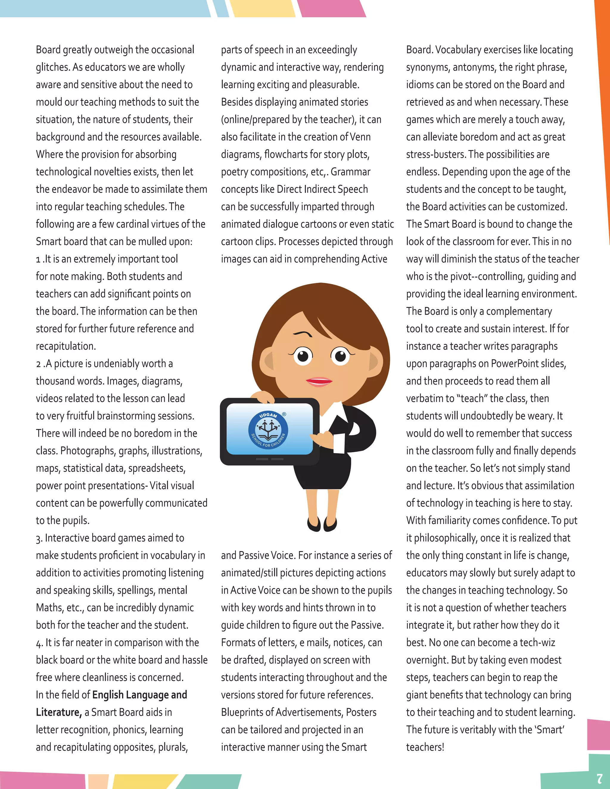 7
Board greatly outweigh the occasional
glitches.As educators we are wholly
aware and sensitive about the need to
mould our teaching methods to suit the
situation, the nature of students, their
background and the resources available.
Where the provision for absorbing
technological novelties exists, then let
the endeavor be made to assimilate them
into regular teaching schedules.The
following are a few cardinal virtues of the
Smart board that can be mulled upon:
1 .It is an extremely important tool
for note making. Both students and
teachers can add significant points on
the board.The information can be then
stored for further future reference and
recapitulation.
2 .A picture is undeniably worth a
thousand words. Images, diagrams,
videos related to the lesson can lead
to very fruitful brainstorming sessions.
There will indeed be no boredom in the
class. Photographs, graphs, illustrations,
maps, statistical data, spreadsheets,
power point presentations-Vital visual
content can be powerfully communicated
to the pupils.
3. Interactive board games aimed to
make students proficient in vocabulary in
addition to activities promoting listening
and speaking skills, spellings, mental
Maths, etc., can be incredibly dynamic
both for the teacher and the student.
4. It is far neater in comparison with the
black board or the white board and hassle
free where cleanliness is concerned.
In the field of English Language and
Literature, aSmart Board aids in
letter recognition, phonics, learning
and recapitulating opposites, plurals,
parts of speech in an exceedingly
dynamic and interactive way, rendering
learning exciting and pleasurable.
Besides displaying animated stories
(online/prepared by the teacher), it can
also facilitate in the creation ofVenn
diagrams, flowcharts for story plots,
poetry compositions, etc,.Grammar
concepts like Direct IndirectSpeech
can be successfully imparted through
animated dialogue cartoons or even static
cartoon clips. Processes depicted through
images can aid in comprehendingActive
and PassiveVoice. For instance a series of
animated/still pictures depicting actions
inActiveVoice can be shown to the pupils
with key words and hints thrown in to
guide children to figure out the Passive.
Formats of letters, e mails, notices, can
be drafted, displayed on screen with
students interacting throughout and the
versions stored for future references.
Blueprints ofAdvertisements, Posters
can be tailored and projected in an
interactive manner using theSmart
Board.Vocabulary exercises like locating
synonyms, antonyms, the right phrase,
idioms can be stored on the Board and
retrieved as and when necessary.These
games which are merely a touch away,
can alleviate boredom and act as great
stress-busters.The possibilities are
endless. Depending upon the age of the
students and the concept to be taught,
the Board activities can be customized.
TheSmart Board is bound to change the
look of the classroom for ever.This in no
way will diminish the status of the teacher
who is the pivot--controlling, guiding and
providing the ideal learning environment.
The Board is only a complementary
tool to create and sustain interest. If for
instance a teacher writes paragraphs
upon paragraphs on PowerPoint slides,
and then proceeds to read them all
verbatim to “teach” the class, then
students will undoubtedly be weary. It
would do well to remember that success
in the classroom fully and finally depends
on the teacher.So let’s not simply stand
and lecture. It’s obvious that assimilation
of technology in teaching is here to stay.
With familiarity comes confidence.To put
it philosophically, once it is realized that
the only thing constant in life is change,
educators may slowly but surely adapt to
the changes in teaching technology.So
it is not a question of whether teachers
integrate it, but rather how they do it
best. No one can become a tech-wiz
overnight. But by taking even modest
steps, teachers can begin to reap the
giant benefits that technology can bring
to their teaching and to student learning.
The future is veritably with the ‘Smart’
teachers!
 