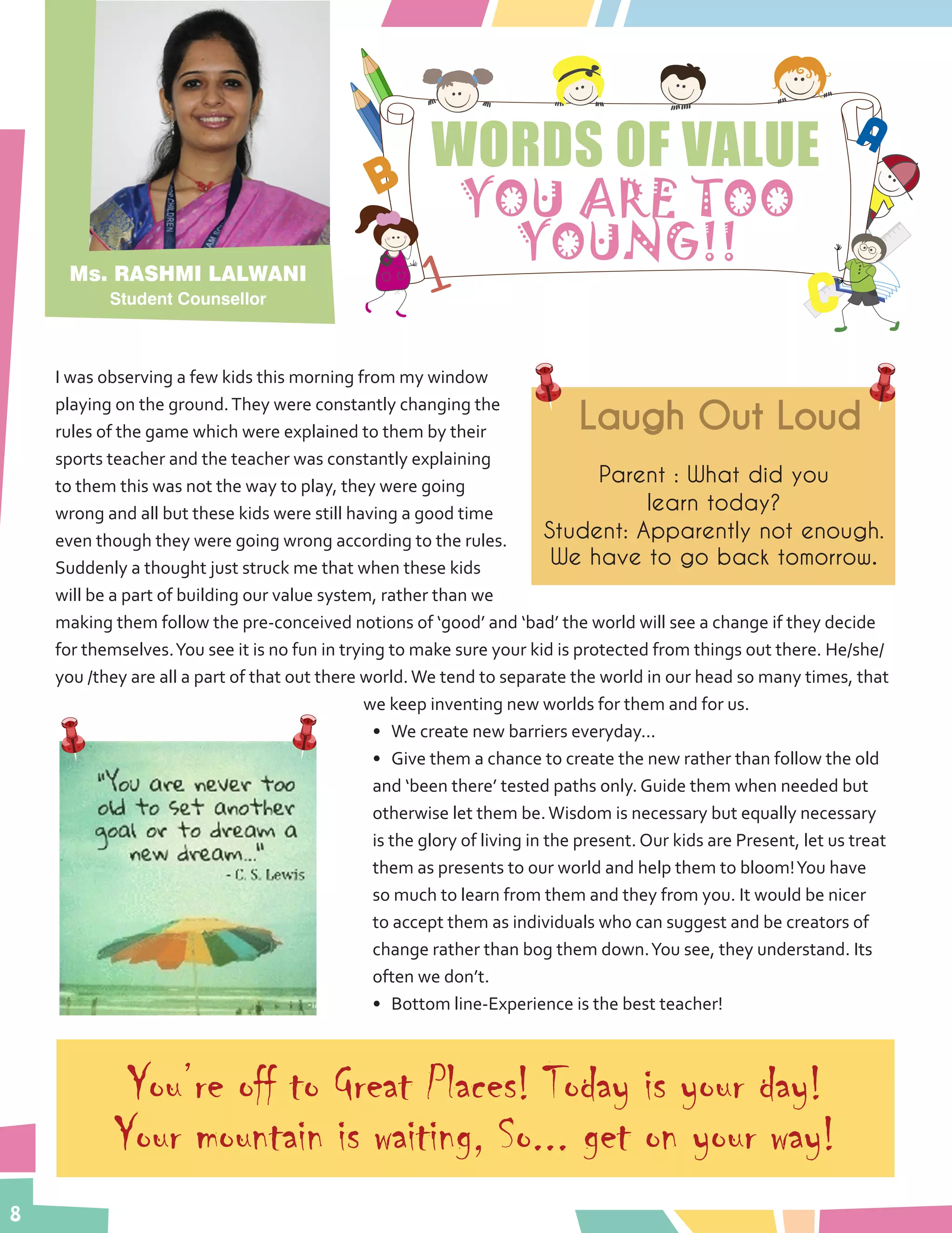 8
WORDS OF VALUE
YOU ARE TOO
YOUNG!!
I was observing a few kids this morning from my window
playing on the ground.They were constantly changing the
rules of the game which were explained to them by their
sports teacher and the teacher was constantly explaining
to them this was not the way to play, they were going
wrong and all but these kids were still having a good time
even though they were going wrong according to the rules.
Suddenly a thought just struck me that when these kids
will be a part of building our value system, rather than we
making them follow the pre-conceived notions of ‘good’ and ‘bad’ the world will see a change if they decide
for themselves.You see it is no fun in trying to make sure your kid is protected from things out there. He/she/
you /they are all a part of that out there world.We tend to separate the world in our head so many times, that
we keep inventing new worlds for them and for us.
•	 We create new barriers everyday...
•	 Give them a chance to create the new rather than follow the old
and ‘been there’ tested paths only. Guide them when needed but
otherwise let them be.Wisdom is necessary but equally necessary
is the glory of living in the present. Our kids are Present, let us treat
them as presents to our world and help them to bloom!You have
so much to learn from them and they from you. It would be nicer
to accept them as individuals who can suggest and be creators of
change rather than bog them down.You see, they understand. Its
often we don’t.
•	 Bottom line-Experience is the best teacher!
Ms. RASHMI LALWANI
Student Counsellor
Laugh Out Loud
Parent : What did you
learn today?
Student: Apparently not enough.
We have to go back tomorrow.
You’re off to Great Places! Today is your day!
Your mountain is waiting, So... get on your way!
 