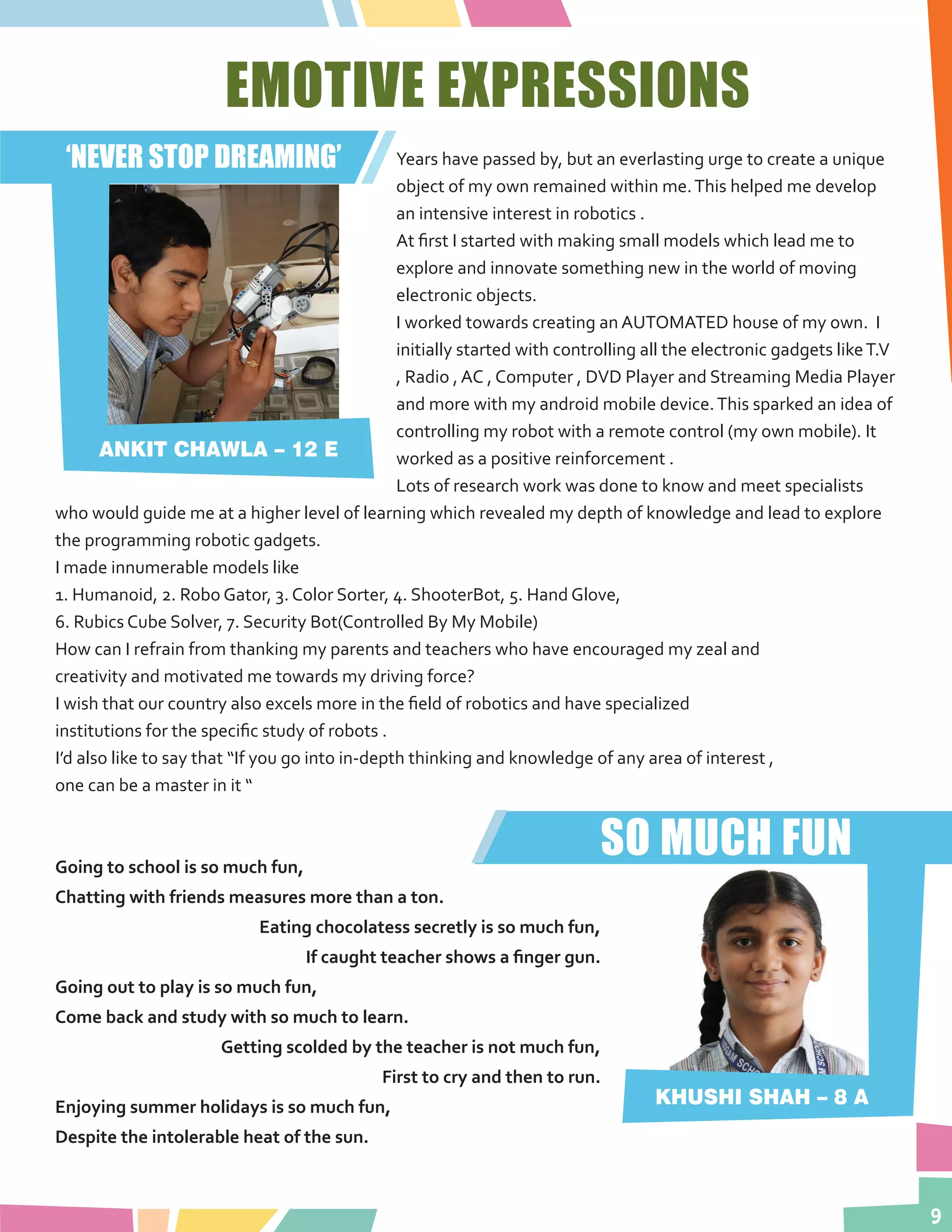 9
EMOTIVE EXPRESSIONS
Years have passed by, but an everlasting urge to create a unique
object of my own remained within me.This helped me develop
an intensive interest in robotics .
At first I started with making small models which lead me to
explore and innovate something new in the world of moving
electronic objects.
I worked towards creating an AUTOMATED house of my own. I
initially started with controlling all the electronic gadgets likeT.V
, Radio , AC , Computer , DVD Player and Streaming Media Player
and more with my android mobile device.This sparked an idea of
controlling my robot with a remote control (my own mobile). It
worked as a positive reinforcement .
Lots of research work was done to know and meet specialists
who would guide me at a higher level of learning which revealed my depth of knowledge and lead to explore
the programming robotic gadgets.
I made innumerable models like
1. Humanoid, 2. Robo Gator, 3. Color Sorter, 4. ShooterBot, 5. Hand Glove,
6. Rubics Cube Solver, 7. Security Bot(Controlled By My Mobile)
How can I refrain from thanking my parents and teachers who have encouraged my zeal and
creativity and motivated me towards my driving force?
I wish that our country also excels more in the field of robotics and have specialized
institutions for the specific study of robots .
I’d also like to say that “If you go into in-depth thinking and knowledge of any area of interest ,
one can be a master in it “
ANKIT CHAWLA – 12 E
‘NEVER STOP DREAMING’
SO MUCH FUNGoing to school is so much fun,
Chatting with friends measures more than a ton.
Eating chocolatess secretly is so much fun,
If caught teacher shows a finger gun.
Going out to play is so much fun,
Come back and study with so much to learn.
Getting scolded by the teacher is not much fun,
First to cry and then to run.
Enjoying summer holidays is so much fun,
Despite the intolerable heat of the sun.
KHUSHI SHAH – 8 A
 