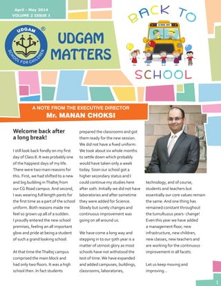 1
A NOTE FROM THE EXECUTIVE DIRECTOR
Mr. MANAN CHOKSI
UDGAM
MATTERS
VOLUME 2 ISSUE 1
April - May 2014
Welcome back after
a long break!
I still look back fondly on my first
day of Class 8. It was probably one
of the happiest days of my life.
There were two main reasons for
this. First, we had shifted to a new
and big building inThaltej from
our CG Road campus. And second,
I was wearing full length pants for
the first time as a part of the school
uniform. Both reasons made me
feel so grown up all of a sudden.
I proudly entered the new school
premises, feeling an all important
glow and pride at being a student
of such a grand looking school.
At that time theThaltej campus
comprised the main block and
had only two floors. It was a high
school then. In fact students
prepared the classrooms and got
them ready for the new session.
We did not have a fixed uniform.
We took about six whole months
to settle down which probably
would have taken only a week
today. Soon our school got a
higher secondary status and I
could continue my studies here
after 10th. Initially we did not have
laboratories and after sometime
they were added for Science.
Slowly but surely changes and
continuous improvement was
going on all around us.
We have come a long way and
stepping in to our 50th year is a
matter of utmost glory as most
schools have not withstood the
test of time.We have expanded
and added campuses, buildings,
classrooms, laboratories,
technology, and of course,
students and teachers but
essentially our core values remain
the same. And one thing has
remained constant throughout
the tumultuous years- change!
Even this year we have added
a management floor, new
infrastructure, new children,
new classes, new teachers and
are working for the continuous
improvement in all facets.
Let us keep moving and
improving...
 
