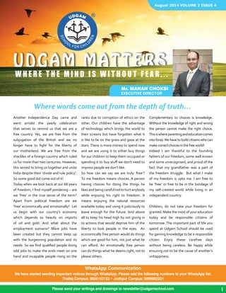 August 2014 VOLUME 2 ISSUE 4 
UDGAM MATTERS 
WHERE T H E M I N D I S W I T H O U T F E A R . . . 
Where words come out from the depth of truth... 
Another Independence Day came and 
went amidst the yearly celebration 
that serves to remind us that we are a 
free country. Yes, we are free from the 
subjugation of the British and we no 
longer have to fight for the liberty of 
our motherland. We are free from the 
shackles of a foreign country which ruled 
us for more than two centuries. However, 
this served to bring us together and unite 
India despite their ‘divide and rule policy’. 
So some good did come out of it! 
Today when we look back at our 68 years 
of freedom, I find myself pondering – are 
we ‘free’ in the true sense of the term? 
Apart from political freedom are we 
‘free’ economically and emotionally? Let 
us begin with our country’s economy 
which depends so heavily on imports 
of oil and gold. And what about the 
employment scenario? More jobs have 
been created but they cannot keep up 
with the burgeoning population and its 
needs. So we find qualified people doing 
odd jobs to make the ends meet on one 
hand and incapable people rising on the 
Mr. Manan Choksi 
EXECUTIVE DIRECTOR 
ranks due to corruption of ethics on the 
other. Our children have the advantage 
of technology which brings the world to 
their screens but have forgotten what it 
is like to lie on the grass and gaze at the 
stars. There is more money to spend now 
and we are using it to either buy things 
for our children to keep them occupied or 
spending it to buy stuff we don’t need to 
impress people we don’t like. 
So how can we say we are truly ‘free’? 
To me freedom means choices. A person 
having choices for doing the things he 
likes and being careful not to hurt anybody 
while enjoying his right to freedom. It 
means enjoying the natural resources 
available today and using it judiciously to 
leave enough for the future. And above 
all to keep his head high by not giving in 
to actions that would deprive him of the 
liberty to look people in the eyes. An 
economically free person would do things 
which are good for him, not just what he 
can afford. An emotionally free person 
can do things what he deems right, not to 
please others. 
Complementary to choices is knowledge. 
Without the knowledge of right and wrong 
the person cannot make the right choice. 
This is where parenting and education comes 
into foray. We have to build citizens who can 
make correct choices in the free world! 
Indeed I am thankful to the founding 
fathers of our freedom, some well-known 
and some unrecognised, and proud of the 
fact that my grandfather was a part of 
the freedom struggle. But what I make 
of my freedom is upto me. I am free to 
be ‘free’ or free to be in the bondage of 
my self-created world while living in an 
independent country. 
Children, do not take your freedom for 
granted. Make the most of your education 
today and be responsible citizens of 
tomorrow. The important part of life you 
spend at Udgam School should be used 
for gaining knowledge to be a responsible 
citizen. Enjoy these carefree days 
without being careless. Be happy while 
ensuring not to be the cause of another’s 
unhappiness. 
Please send your writings and drawings to newsletter@udgamschool.com 
1 
WhatsApp Communication 
We have started sending important notices through WhatsApp. Please add the following numbers to your WhatsApp list. 
Thaltej Campus: 9925153153 • Jodhpur Campus: 9099902221 
 