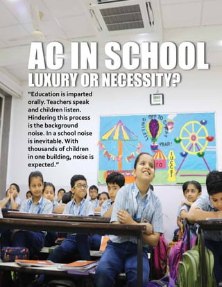 10 UDGAM MATTERS
AC in School
Luxury or Necessity?
“Education is imparted
orally.Teachers speak
and children listen.
Hindering this process
is the background
noise. In a school noise
is inevitable. With
thousands of children
in one building, noise is
expected.”
 