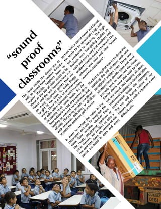 11UDGAM MATTERS
The
noise
inside
the
classroom
s
as
w
ell
as
sound
from
outside
disturbs
regular
studies.
Teachers
have
to
shout
at
the
top
oftheirvoices
to
be
heard
and
the
last
benchers
lose
out
on
m
any
im
portant
points
that
are
taught
in
the
class.
To
m
ake
things
w
orse,there
is
a
lot
ofreverberation
orecho
w
hich
increases
w
ith
teachers
increasing
their
voice
levels.
So
the
finaloutcom
e
isa
lotofpandem
onium
leading
to
reduced
concentration
and
effi
cacy.Disturbing
sounds
com
bined
w
ith
attention
deficiency
in
children
im
pactsthe
academ
icperform
ance.
In
order
to
reduce
the
noise
in
the
classroom
s
and
also
to
keep
out
the
noise
from
outside,
w
hether
from
the
roads,
playground,
corridors
or
other
classes,
w
e
decided
to
take
a
few
concrete
steps.W
e
m
easured
the
sound
produced
in
each
and
every
section
w
ith
a
sound
m
eterand
found
the
levels
to
be
abnorm
ally
high
and
not
conducive
to
learning.
The
high
decibels
w
ere
ham
pering
studies
in
each
and
every
w
ay
and
teachers
and
studentshad
to
shoutto
be
heard.The
solution
w
as
loud
and
clear
“sound
proofthe
classroom
s”.
Thefirstthing
thatw
asto
bedonew
as
replacing
the
old
w
indow
s
w
ith
new
soundproof
airtight
ones.These
new
w
indow
s
have
double
glass
and
close
properly
shut
to
keep
out
the
noise.
Sim
ilar
doors
w
ere
also
used
to
keep
out
the
sound.But
keeping
w
indow
s
shutm
eantleading
to
aclaustrophobic
environm
ent
inside
the
classroom
s.
The
hot
and
hum
id
nature
of
our
clim
ate
m
akes
such
a
situation
a
very
diffi
cultone.
“sound
proof
classroom
s”
 