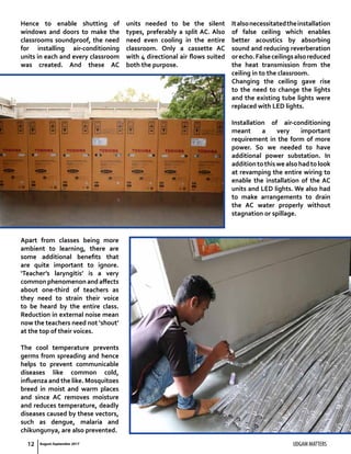 12 UDGAM MATTERS
Hence to enable shutting of
windows and doors to make the
classrooms soundproof, the need
for installing air-conditioning
units in each and every classroom
was created. And these AC
units needed to be the silent
types, preferably a split AC. Also
need even cooling in the entire
classroom. Only a cassette AC
with 4 directional air flows suited
both the purpose.
Italsonecessitatedtheinstallation
of false ceiling which enables
better acoustics by absorbing
sound and reducing reverberation
orecho.Falseceilingsalsoreduced
the heat transmission from the
ceiling in to the classroom.
Changing the ceiling gave rise
to the need to change the lights
and the existing tube lights were
replaced with LED lights.
Installation of air-conditioning
meant a very important
requirement in the form of more
power. So we needed to have
additional power substation. In
additiontothiswealsohadtolook
at revamping the entire wiring to
enable the installation of the AC
units and LED lights. We also had
to make arrangements to drain
the AC water properly without
stagnation or spillage.
Apart from classes being more
ambient to learning, there are
some additional benefits that
are quite important to ignore.
‘Teacher’s laryngitis’ is a very
commonphenomenonandaffects
about one-third of teachers as
they need to strain their voice
to be heard by the entire class.
Reduction in external noise mean
now the teachers need not ‘shout’
at the top of their voices.
The cool temperature prevents
germs from spreading and hence
helps to prevent communicable
diseases like common cold,
influenza and the like. Mosquitoes
breed in moist and warm places
and since AC removes moisture
and reduces temperature, deadly
diseases caused by these vectors,
such as dengue, malaria and
chikungunya, are also prevented.
August-September 2017
 