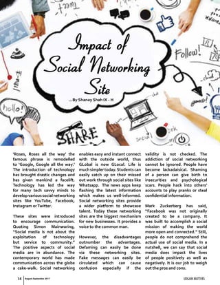 14 UDGAM MATTERS
‘Roses, Roses all the way’ the
famous phrase is remodelled
to ‘Google, Google all the way.’
The introduction of technology
has brought drastic changes and
has given mankind a facelift.
Technology has led the way
for many tech savvy minds to
developvarioussocialnetworking
sites like YouTube, Facebook,
Instagram orTwitter.
These sites were introduced
to encourage communication.
Quoting Simon Mainwaring,
“Social media is not about the
exploitation of technology
but service to community.”
The positive aspects of social
media are in abundance. The
contemporary world has made
communication across the globe
a cake-walk. Social networking
enables easy and instant connect
with the outside world, thus
GLobal is now GLocal. Life is
muchsimplertoday.Studentscan
easily catch up on their missed
out work through social sites like
Whatsapp. The news apps keep
flashing the latest information
which makes us well-informed.
Social networking sites provide
a wider platform to showcase
talent. Today these networking
sites are the biggest mechanism
for new businesses. It provides a
voice to the common man.
However, the disadvantages
outnumber the advantages.
Defaming can easily be done
via these networking sites.
Fake messages can easily be
circulated which can cause
confusion especially if the
validity is not checked. The
addiction of social networking
cannot be ignored. People have
become lackadaisical. Shaming
of a person can give birth to
insecurities and psychological
scars. People hack into others’
accounts to play pranks or steal
confidential information.
Mark Zuckerberg has said,
“Facebook was not originally
created to be a company. It
was built to accomplish a social
mission of making the world
more open and connected.” Still,
people do not comprehend the
actual use of social media. In a
nutshell, we can say that social
media does impact the lives
of people positively as well as
negatively. It is our job to weigh
out the pros and cons.
Impact of
Social Networking
Site...By Shanay Shah IX - H
August-September 2017
 