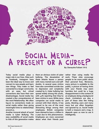 UDGAM MATTERS15
Social Media-
A present or a curse?By: DanayshaTulsiani IX-G
Today social media plays a
major role in our lives. Sites such
as Facebook, Instagram have
been the ideal way to know and
connect to new people and learn
new things. They make us feel
connected to a larger community
with an ease; but virtual
connections also have their own
disadvantages. Social media has
created a blur comprehension of
the word Relationship. We often
log-on to connections made on
social media rather than giving
meaningful time to relationships
around us.
Another immoral attack of social
media is Cyber Bullying. The
easy availability of social media
to kids of this generation makes
them an obvious victim of cyber
bullying. The devastation of
these attacks leaves a person
with many mental scars and self-
doubts. In several cases victims
have also committed suicide due
to depression and complexity
created by it. Cyber bullying has
spread widely among the youth,
with 42% reporting that they’ve
been victims in 2010. While many
companies use social media to
connect with their clients, it has
proved to be one of the most
distracting things among their
employees. British companies
have claimed to lose 2.2 billion in
a year due to this phenomenon.
Employees are more concerned
about what their friends post
rather than using media for
work. These sites encourage
people to be more public about
their personal lives. Moreover,
every picture is available to the
public; a picture of having shots
with your friends may seem
harmless but could be a huge
disappointment in the context of
an employee doing a background
check. Limitations are also a
part of these sites like hiding
posts, blocking users and many
more but are often forgotten
and ignored by us. Social media
is both a treasure and a trap, it
depends upon us now to use it
intelligently.
August-September 2017
 