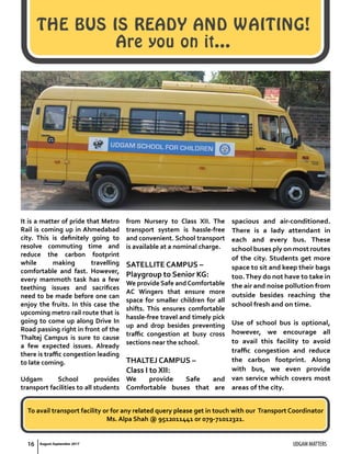 THE BUS IS READY AND WAITING!
Are you on it…
It is a matter of pride that Metro
Rail is coming up in Ahmedabad
city. This is definitely going to
resolve commuting time and
reduce the carbon footprint
while making travelling
comfortable and fast. However,
every mammoth task has a few
teething issues and sacrifices
need to be made before one can
enjoy the fruits. In this case the
upcoming metro rail route that is
going to come up along Drive In
Road passing right in front of the
Thaltej Campus is sure to cause
a few expected issues. Already
there is traffic congestion leading
to late coming.
Udgam School provides
transport facilities to all students
from Nursery to Class XII. The
transport system is hassle-free
and convenient. School transport
is available at a nominal charge.
SATELLITE CAMPUS –
Playgroup to Senior KG:
We provide Safe andComfortable
AC Wingers that ensure more
space for smaller children for all
shifts. This ensures comfortable
hassle-free travel and timely pick
up and drop besides preventing
traffic congestion at busy cross
sections near the school.
THALTEJ CAMPUS –
Class I to XII:
We provide Safe and
Comfortable buses that are
spacious and air-conditioned.
There is a lady attendant in
each and every bus. These
school buses ply on most routes
of the city. Students get more
space to sit and keep their bags
too.They do not have to take in
the air and noise pollution from
outside besides reaching the
school fresh and on time.
Use of school bus is optional,
however, we encourage all
to avail this facility to avoid
traffic congestion and reduce
the carbon footprint. Along
with bus, we even provide
van service which covers most
areas of the city.
To avail transport facility or for any related query please get in touch with our Transport Coordinator
Ms. Alpa Shah @ 9512011441 or 079-71012321.
UDGAM MATTERS16 August-September 2017
 