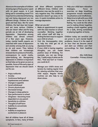 19 UDGAM MATTERSAugust-September 2017
Above are the examples of children
showing signs of being sad or upset
with no good reason. Is it just
being sad or something more? It is
importanttounderstandthatbeing
sad and being depressed are too
different things. Children do have
good and bad days. But for some
children, the bad days last longer
and are more serious. Children
who are ‘down’ often and for long
periods are at risk of developing
depression. Depression among
children was almost unheard
of a few years ago. However,
today, mental health experts are
swarmed with cases of depression
and anxiety among kids as young
as six and seven. They believe
that children are increasingly
stressed due to pressure of studies,
overexposure to social media,
cyber-bullying, etc. Recognizing
depression in children is important
so that help can be given as soon as
possible. Some of the early signs of
depression that we should watch
out for are-
•	 Angry outbursts
•	 Anxiety
•	 Continuous feelings of
hopelessness and sadness
•	 Changes in appetite
•	 Social withdrawal
•	 Chronic physical pain
•	 Decreased energy
•	 Changes in sleep patterns
•	 Poor performance in school
•	 Clinginess – becoming more
dependent on any parent
•	 Sensitivity to criticism
•	 Thoughts of self harm
•	 Inability to concentrate
•	 Regression
•	 Inability to experience
excitement or pleasure
Not all children have all of these
symptoms. In fact, many of them
will show different symptoms
at different times. Children with
depression may see the world in a
very negative way. This childhood
depression doesn’t go away on its
own. It needs immediate action to
manage depression.
What can you do?
•	 Make an appointment to speak
with the class teacher or school
counsellor. Working together
with school staff will help in
finding the best ways to support
your child at school.
•	 Visit the Homoeopathy clinic
to help the child get rid of
depression faster.
•	 If your child is having negative
thoughts, you can model
positive ways of thinking. For
example, you can say things
like, ‘I really enjoy it when we do
this’, ‘That was fun!’ or ‘I knew
you could do it’.
•	 Manage your child’s stress and
tension by making regular time
for relaxing activities that your
child enjoys. Regular family
routines can also help to cut
down stress.
•	 Help your child learn relaxation
strategies. Focus on
exercises on deep breathing,
progressive muscle relaxation,
visualisations and mindfulness.
•	 Maketimetotalkwithyourchild
and listen to how he or she is
feeling. You could do this when
you’re making dinner together,
reading a book together, going
for a walk, driving somewhere
or playing together at home.
Children today are sensitive and
are prone to such mental health
problems. Hence it is the need of
an hour that we become aware
and alert our children and their
surroundings for their healthier
future.
- Mrs.Vidhi Bose
Counsellor - Primary School
UDGAM MATTERS19 August-September 2017
 