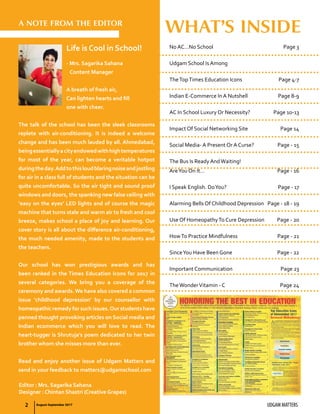 2 UDGAM MATTERS
A NOTE FROM THE EDITOR
Life is Cool in School!
- Mrs. Sagarika Sahana
Content Manager
A breath of fresh air,
Can lighten hearts and fill
one with cheer.
The talk of the school has been the sleek classrooms
replete with air-conditioning. It is indeed a welcome
change and has been much lauded by all. Ahmedabad,
beingessentiallyacityendowedwithhightemperatures
for most of the year, can become a veritable hotpot
duringtheday.Addtothisloudblaringnoiseandjostling
for air in a class full of students and the situation can be
quite uncomfortable. So the air tight and sound proof
windows and doors, the spanking new false ceiling with
‘easy on the eyes’ LED lights and of course the magic
machine that turns stale and warm air to fresh and cool
breeze, makes school a place of joy and learning. Our
cover story is all about the difference air-conditioning,
the much needed amenity, made to the students and
the teachers.
Our school has won prestigious awards and has
been ranked in the Times Education Icons for 2017 in
several categories. We bring you a coverage of the
ceremony and awards.We have also covered a common
issue ‘childhood depression’ by our counsellor with
homeopathic remedy for such issues.Our students have
penned thought provoking articles on Social media and
Indian ecommerce which you will love to read. The
heart-tugger is Shrutuja’s poem dedicated to her twin
brother whom she misses more than ever.
Read and enjoy another issue of Udgam Matters and
send in your feedback to matters@udgamschool.com
Editor : Mrs. Sagarika Sahana
Designer : Chintan Shastri (Creative Grapes)
No AC…No School	 Page 3
Udgam School Is Among
TheTopTimes Education Icons 	 Page 4-7
Indian E-Commerce In A Nutshell	 Page 8-9
AC In School Luxury Or Necessity?	 Page 10-13
Impact Of Social Networking Site	 Page 14
Social Media- A Present Or A Curse?	 Page - 15
The Bus Is Ready AndWaiting!
AreYou On It…	 Page - 16
I Speak English. DoYou?	 Page - 17
Alarming Bells Of Childhood Depression	 Page - 18 - 19
Use Of HomeopathyTo Cure Depression	 Page - 20
HowTo Practice Mindfulness	 Page - 21
SinceYou Have Been Gone	 Page - 22
Important Communication	 Page 23
TheWonderVitamin - C	 Page 24
WHAT’S INSIDE
August-September 2017
 