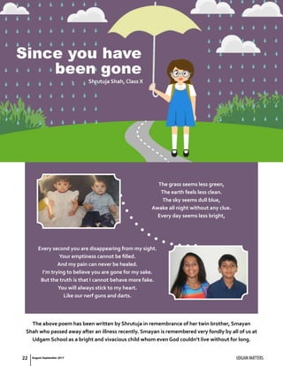 Since you have
been gone
The grass seems less green,
The earth feels less clean.
The sky seems dull blue,
Awake all night without any clue.
Every day seems less bright,
-	 Shrutuja Shah, Class X
Every second you are disappearing from my sight.
Your emptiness cannot be filled.
And my pain can never be healed.
I’m trying to believe you are gone for my sake.
But the truth is that I cannot behave more fake.
You will always stick to my heart.
Like our nerf guns and darts.
The above poem has been written by Shrutuja in remembrance of her twin brother, Smayan
Shah who passed away after an illness recently. Smayan is remembered very fondly by all of us at
Udgam School as a bright and vivacious child whom even God couldn’t live without for long.
UDGAM MATTERS22 August-September 2017
 