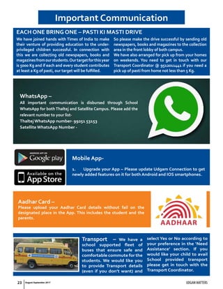 23 UDGAM MATTERSAugust-September 2017
Transport – We have a
school supported fleet of
buses that ensure safe and
comfortable commute for the
students. We would like you
to provide Transport details
(even if you don’t want) and
select Yes or No according to
your preference in the ‘Need
Assistance’ section. If you
would like your child to avail
School provided transport
please get in touch with the
Transport Coordinator.
EACH ONE BRING ONE – PASTI KI MASTI DRIVE
Important Communication
We have joined hands with Times of India to make
their venture of providing education to the under-
privileged children successful. In connection with
this we are collecting old newspapers, books and
magazinesfromourstudents.Ourtargetforthisyear
is 5000 Kg and if each and every student contributes
at least a Kg of pasti, our target will be fulfilled.
So please make the drive successful by sending old
newspapers, books and magazines to the collection
area in the front lobby of both campus.
We have also arranged for pick up from your homes
on weekends. You need to get in touch with our
Transport Coordinator @ 9512011441 if you need a
pick up of pasti from home not less than 5 Kg.
WhatsApp –
All important communication is disbursed through School
WhatsApp for both Thaltej and Satellite Campus. Please add the
relevant number to your list-
Thaltej WhatsApp number- 99251 53153
Satellite WhatsApp Number -
Aadhar Card –
Please upload your Aadhar Card details without fail on the
designated place in the App. This includes the student and the
parents.
Mobile App-
1. Upgrade your App – Please update Udgam Connection to get
newly added features on it for both Android and IOS smartphones.
 