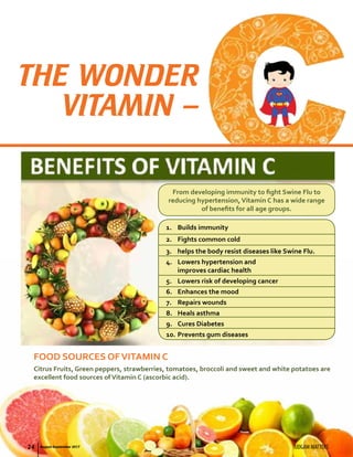 THE WONDER
VITAMIN –
From developing immunity to fight Swine Flu to
reducing hypertension,Vitamin C has a wide range
of benefits for all age groups.
Citrus Fruits, Green peppers, strawberries, tomatoes, broccoli and sweet and white potatoes are
excellent food sources ofVitamin C (ascorbic acid).
FOOD SOURCES OFVITAMIN C
1.	 Builds immunity
2.	 Fights common cold
3.	 helps the body resist diseases like Swine Flu.
4.	 Lowers hypertension and
improves cardiac health
5.	 Lowers risk of developing cancer
6.	 Enhances the mood
7.	 Repairs wounds
8.	 Heals asthma
9.	 Cures Diabetes
10.	Prevents gum diseases
24 UDGAM MATTERSAugust-September 2017
 